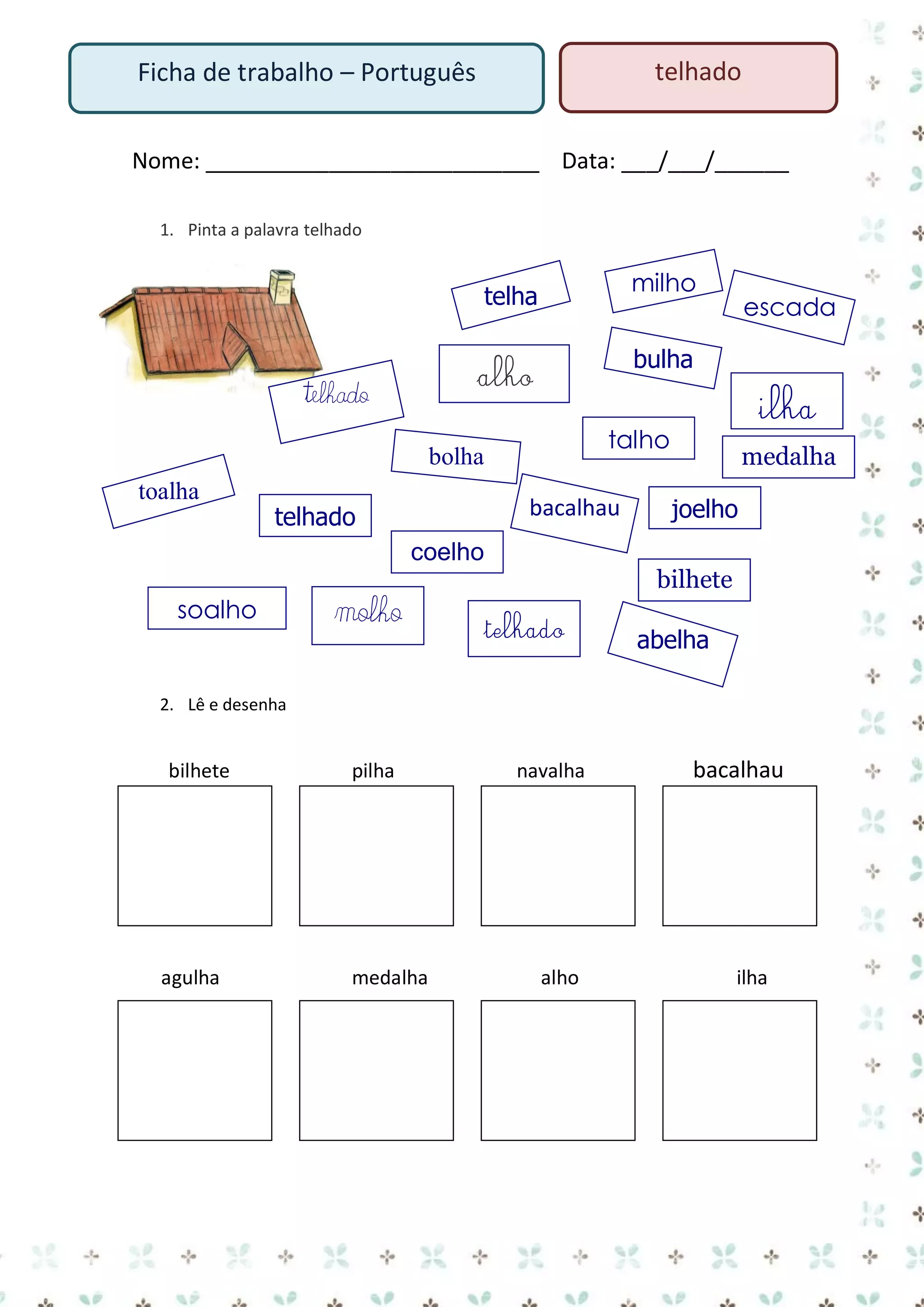 telhado

Ficha de trabalho – Português

Nome: ___________________________ Data: ___/___/______
1. Pinta a palavra telhado

milho

telha

bulha

alho

telhado

bacalhau

telhado
coelho

soalho

molho

ilha

talho

bolha
toalha

escada

medalha
joelho

bilhete

telhado

abelha

2. Lê e desenha

bilhete

pilha

navalha

bacalhau

3.
4.

agulha

medalha

alho

ilha

 