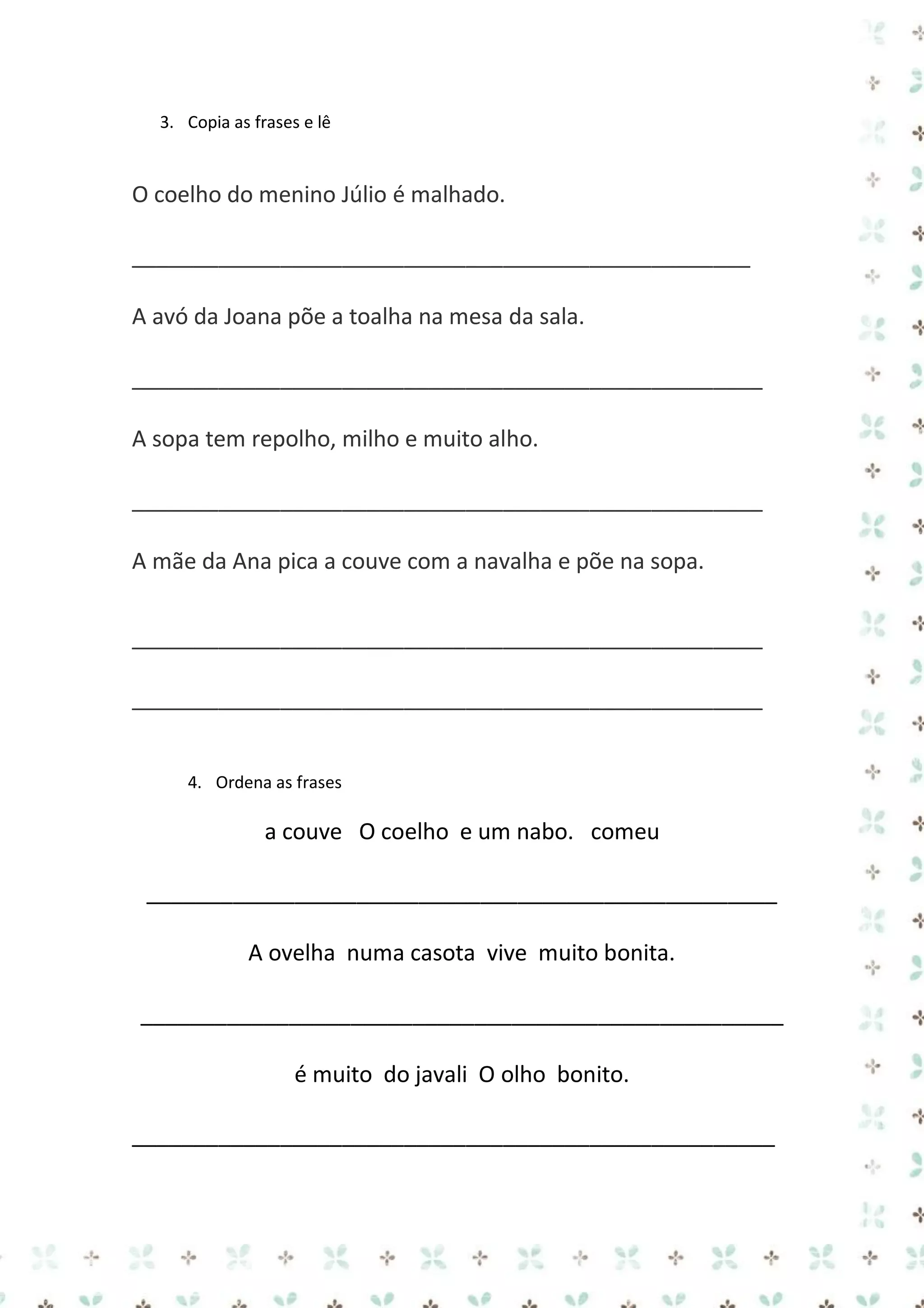 3. Copia as frases e lê

O coelho do menino Júlio é malhado.
__________________________________________________
A avó da Joana põe a toalha na mesa da sala.
___________________________________________________
A sopa tem repolho, milho e muito alho.
___________________________________________________
A mãe da Ana pica a couve com a navalha e põe na sopa.
___________________________________________________
___________________________________________________
4. Ordena as frases

a couve O coelho e um nabo. comeu
___________________________________________________
A ovelha numa casota vive muito bonita.
____________________________________________________
é muito do javali O olho bonito.
____________________________________________________

 