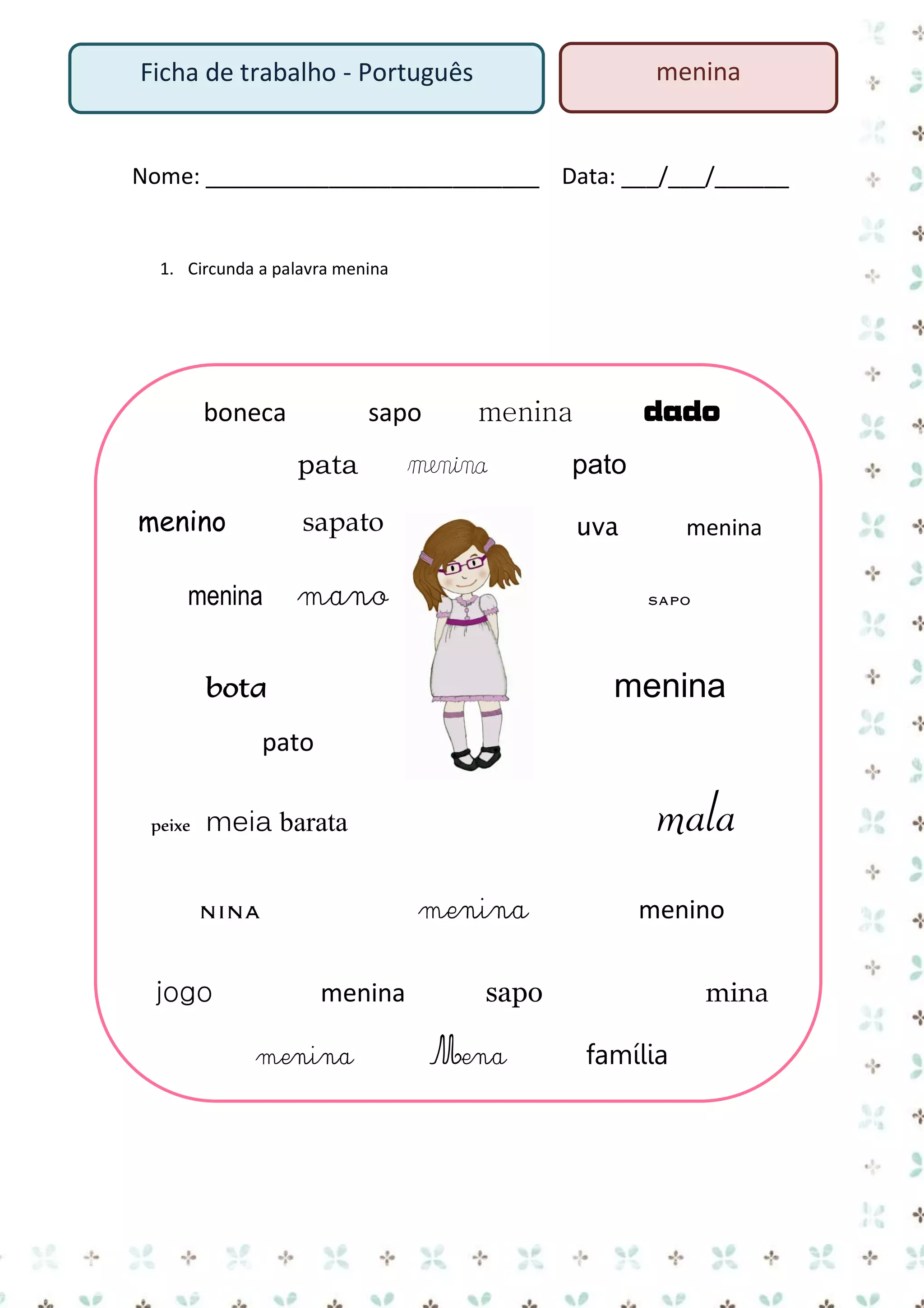 menina

Ficha de trabalho - Português

Nome: ___________________________ Data: ___/___/______

1. Circunda a palavra menina

boneca

sapo
pata

menino

menina

sapato

menina

dado

menina
pato
uva

mano

menina
sapo

bota

menina

pato
peixe

mala

meia barata
menina

nina
jogo

menina
menina

menino

sapo
Mena

mina
família

 