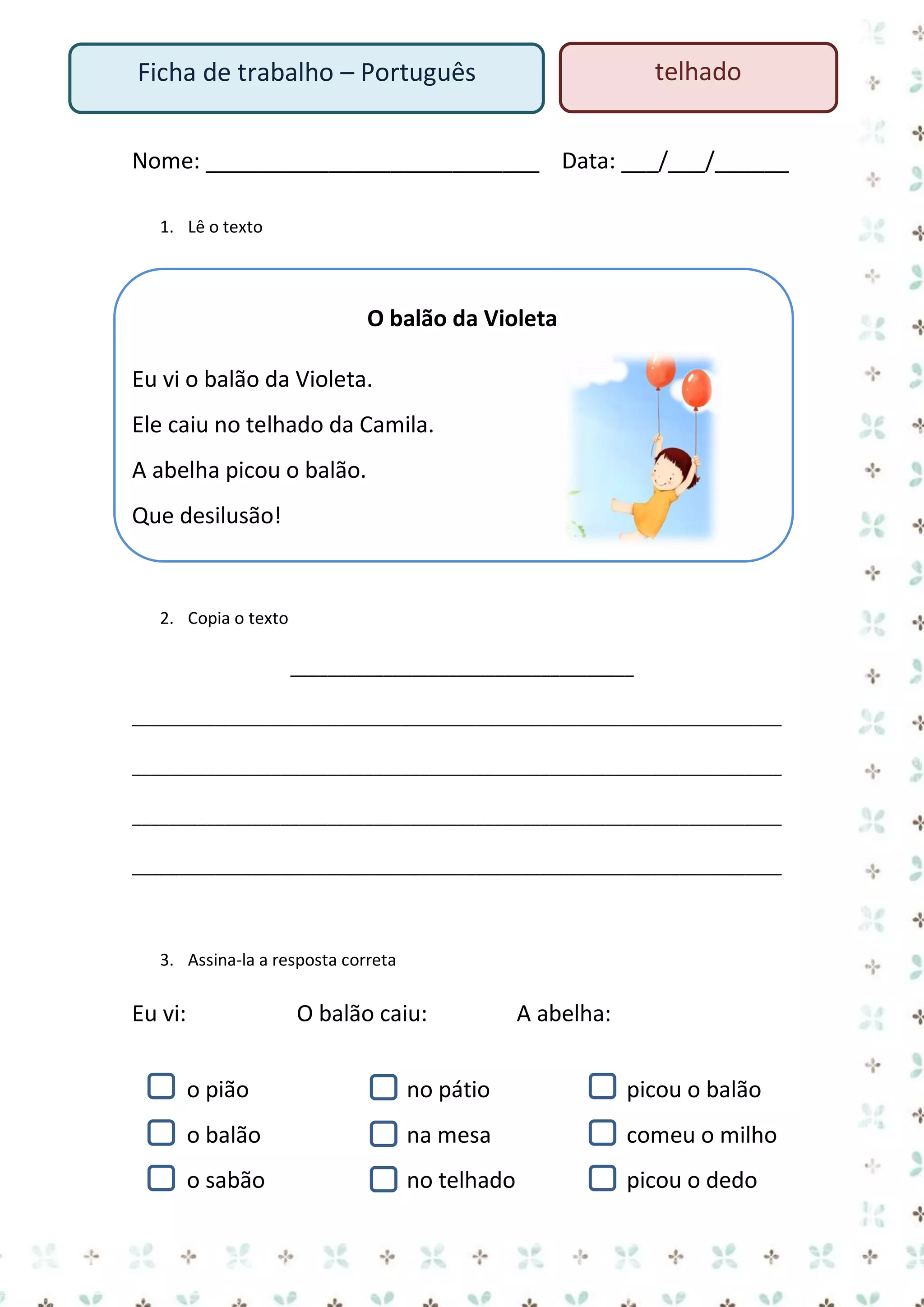 telhado

Ficha de trabalho – Português

Nome: ___________________________ Data: ___/___/______
1. Lê o texto

O balão da Violeta
Eu vi o balão da Violeta.
Ele caiu no telhado da Camila.
A abelha picou o balão.
Que desilusão!

2. Copia o texto
_____________________________________
______________________________________________________________________
______________________________________________________________________
______________________________________________________________________
______________________________________________________________________

3. Assina-la a resposta correta

Eu vi:

O balão caiu:

A abelha:

o pião

no pátio

picou o balão

o balão

na mesa

comeu o milho

o sabão

no telhado

picou o dedo

 