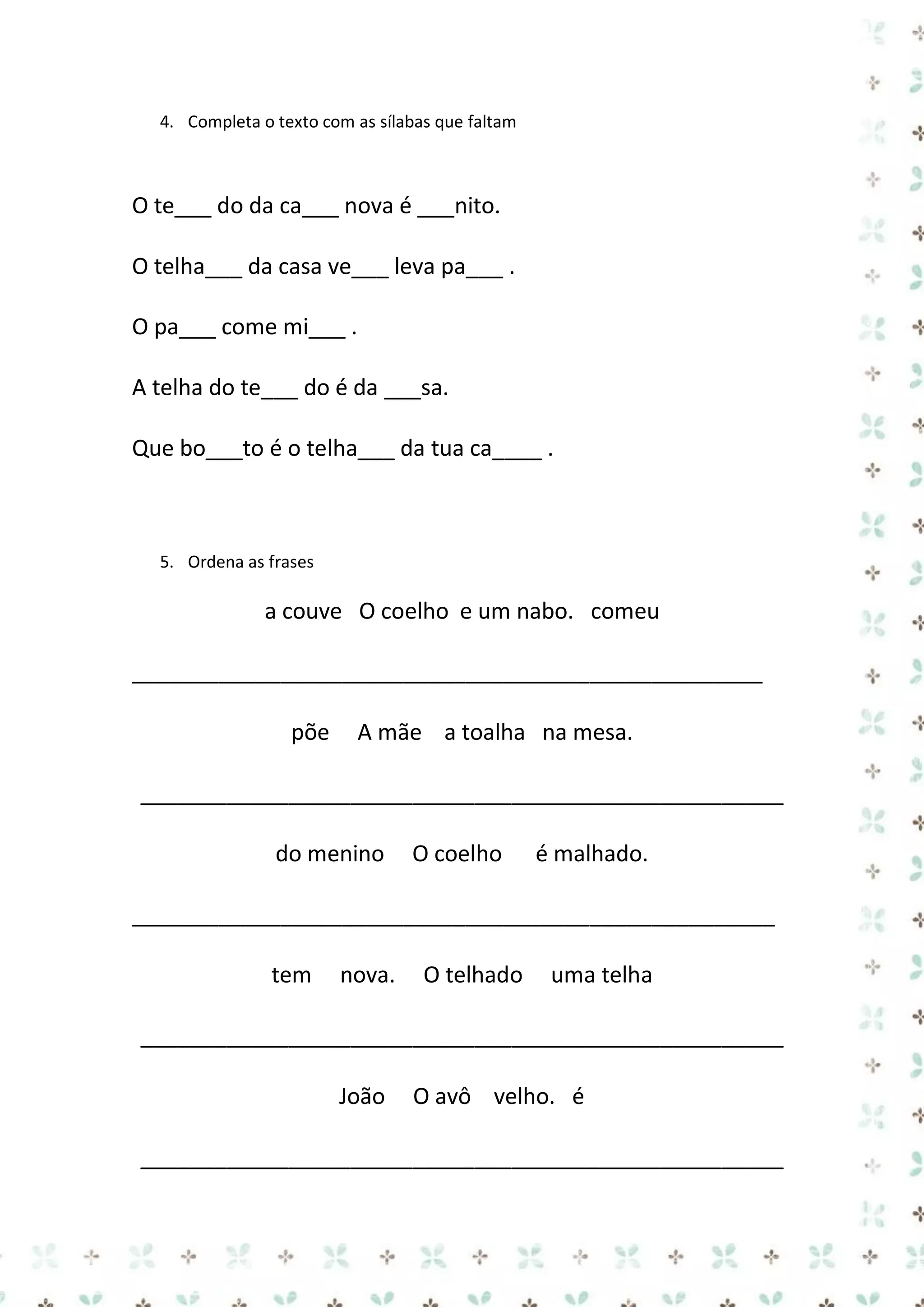 4. Completa o texto com as sílabas que faltam

O te___ do da ca___ nova é ___nito.
O telha___ da casa ve___ leva pa___ .
O pa___ come mi___ .
A telha do te___ do é da ___sa.
Que bo___to é o telha___ da tua ca____ .

5. Ordena as frases

a couve O coelho e um nabo. comeu
___________________________________________________
põe

A mãe a toalha na mesa.

____________________________________________________
do menino

O coelho

é malhado.

____________________________________________________
tem

nova.

O telhado

uma telha

____________________________________________________
João

O avô velho. é

____________________________________________________

 