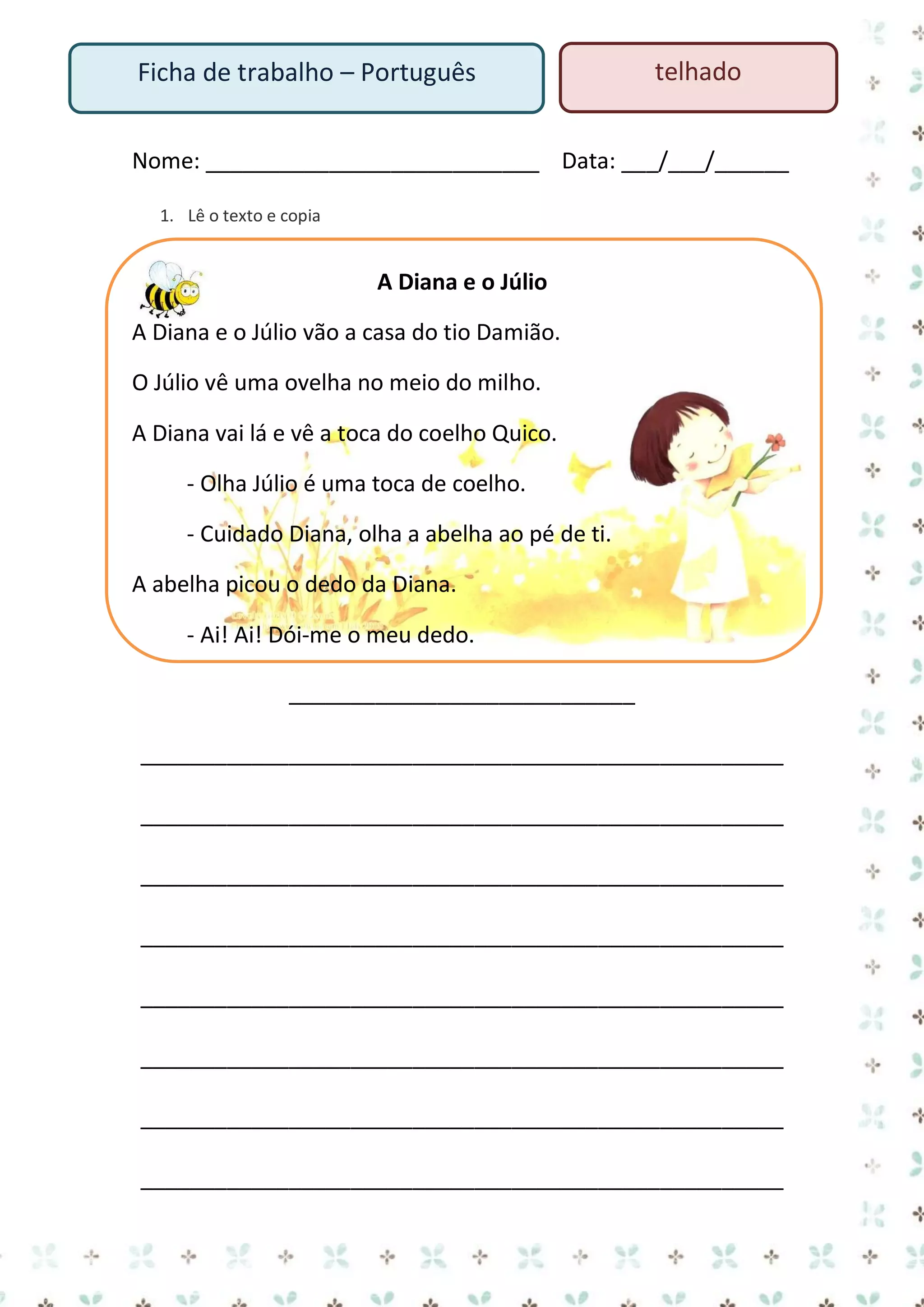 Ficha de trabalho – Português

telhado

Nome: ___________________________ Data: ___/___/______
1. Lê o texto e copia

A Diana e o Júlio
A Diana e o Júlio vão a casa do tio Damião.
O Júlio vê uma ovelha no meio do milho.
A Diana vai lá e vê a toca do coelho Quico.
- Olha Júlio é uma toca de coelho.
- Cuidado Diana, olha a abelha ao pé de ti.
A abelha picou o dedo da Diana.
- Ai! Ai! Dói-me o meu dedo.
____________________________
____________________________________________________
____________________________________________________
____________________________________________________
____________________________________________________
____________________________________________________
____________________________________________________
____________________________________________________
____________________________________________________

 