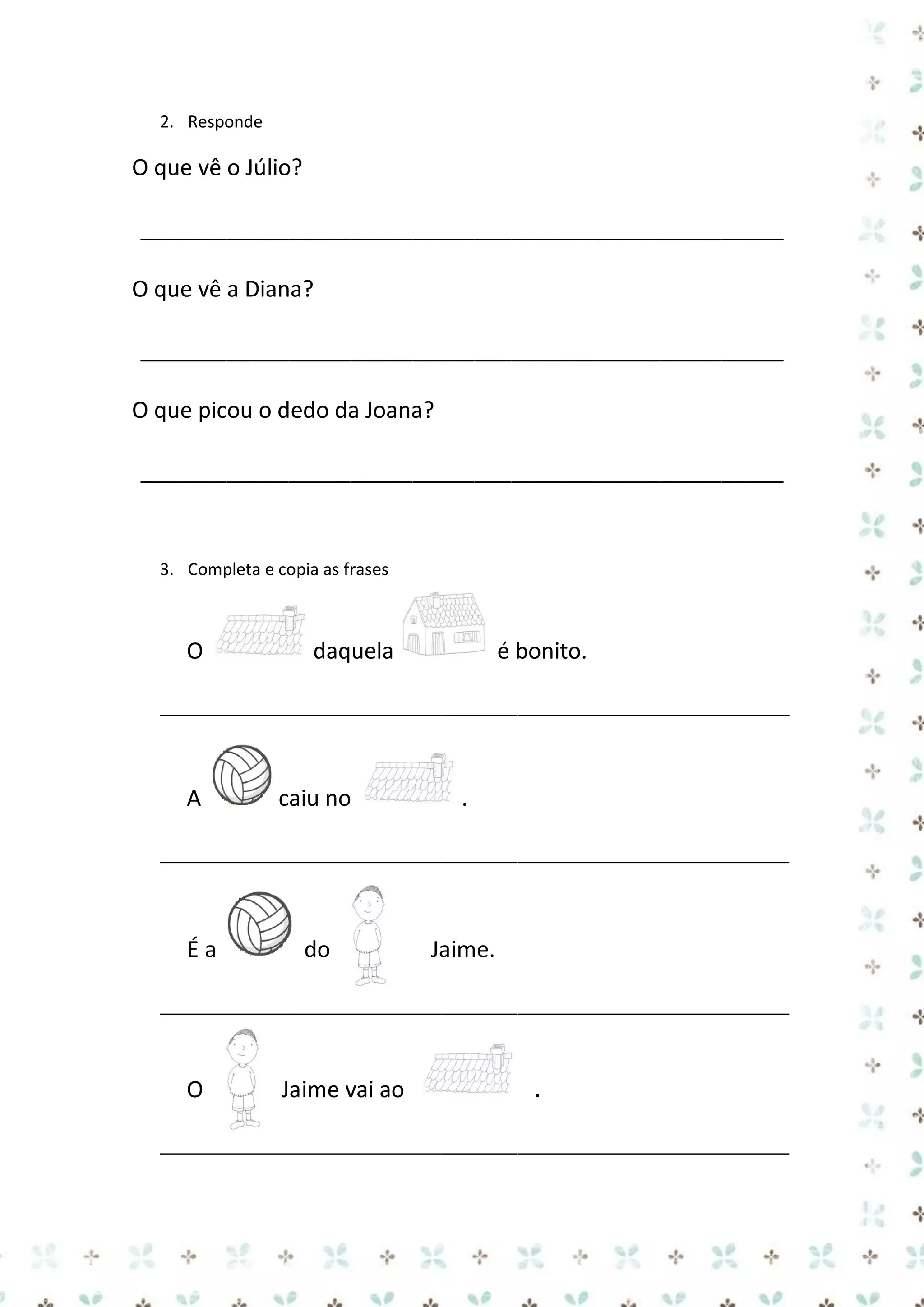 2. Responde

O que vê o Júlio?
____________________________________________________
O que vê a Diana?
____________________________________________________
O que picou o dedo da Joana?
____________________________________________________

3. Completa e copia as frases

O

daquela

é bonito.

__________________________________________________________

A

caiu no

.

__________________________________________________________

Éa

do

Jaime.

__________________________________________________________

O

Jaime vai ao

.

__________________________________________________________

 