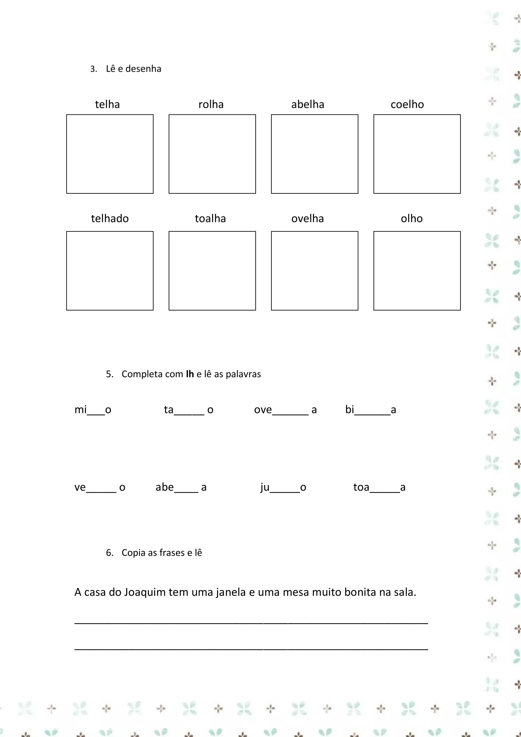 3. Lê e desenha

telha

rolha

abelha

coelho

toalha

ovelha

olho

4.
5.

telhado

5. Completa com lh e lê as palavras

mi___o

ve_____ o

ta_____ o

abe____ a

ove______ a

ju_____o

bi______a

toa_____a

6. Copia as frases e lê

A casa do Joaquim tem uma janela e uma mesa muito bonita na sala.
__________________________________________________________
__________________________________________________________

 