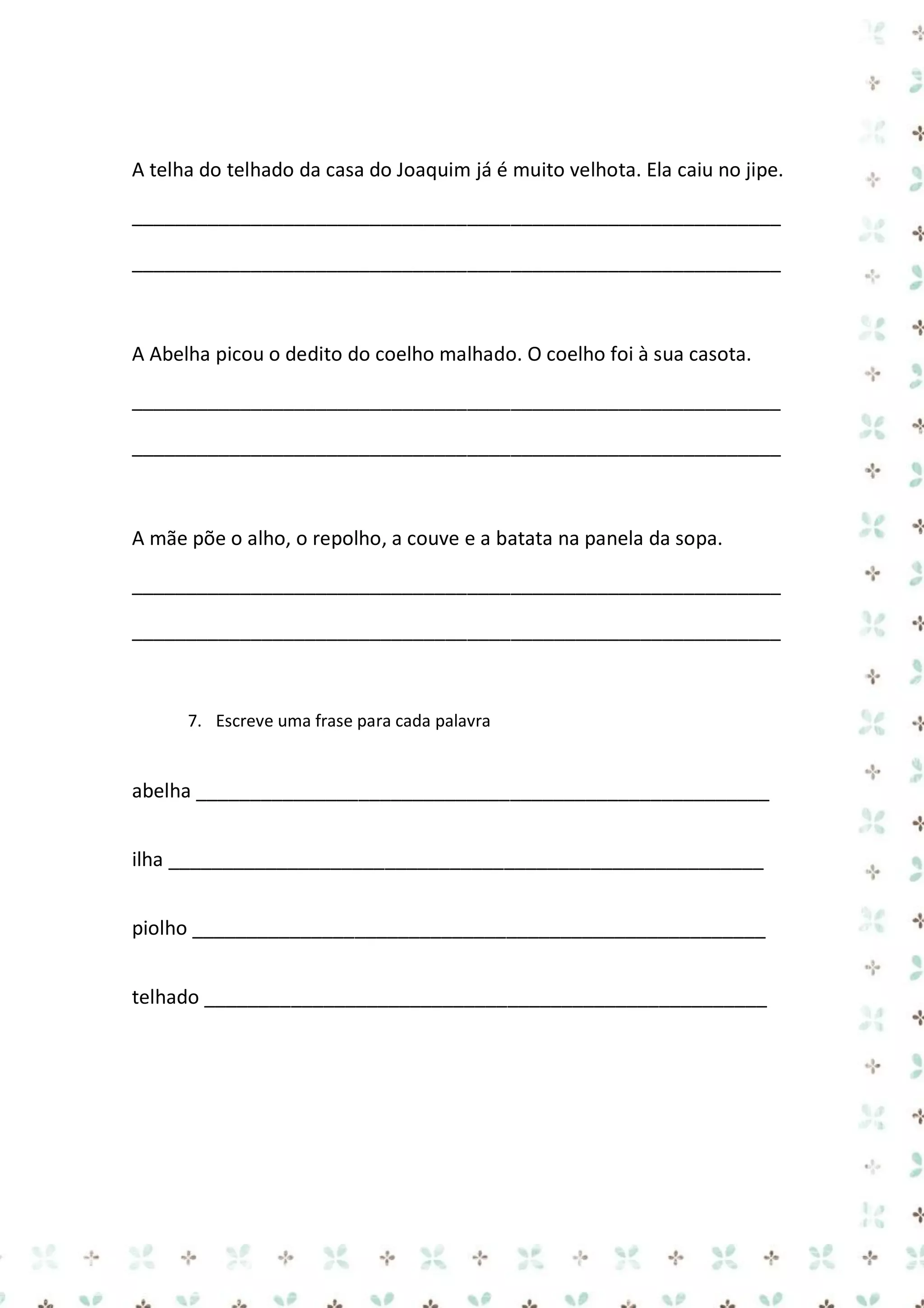 A telha do telhado da casa do Joaquim já é muito velhota. Ela caiu no jipe.
____________________________________________________________
____________________________________________________________

A Abelha picou o dedito do coelho malhado. O coelho foi à sua casota.
____________________________________________________________
____________________________________________________________

A mãe põe o alho, o repolho, a couve e a batata na panela da sopa.
____________________________________________________________
____________________________________________________________

7. Escreve uma frase para cada palavra

abelha _____________________________________________________
ilha _______________________________________________________
piolho _____________________________________________________
telhado ____________________________________________________

 