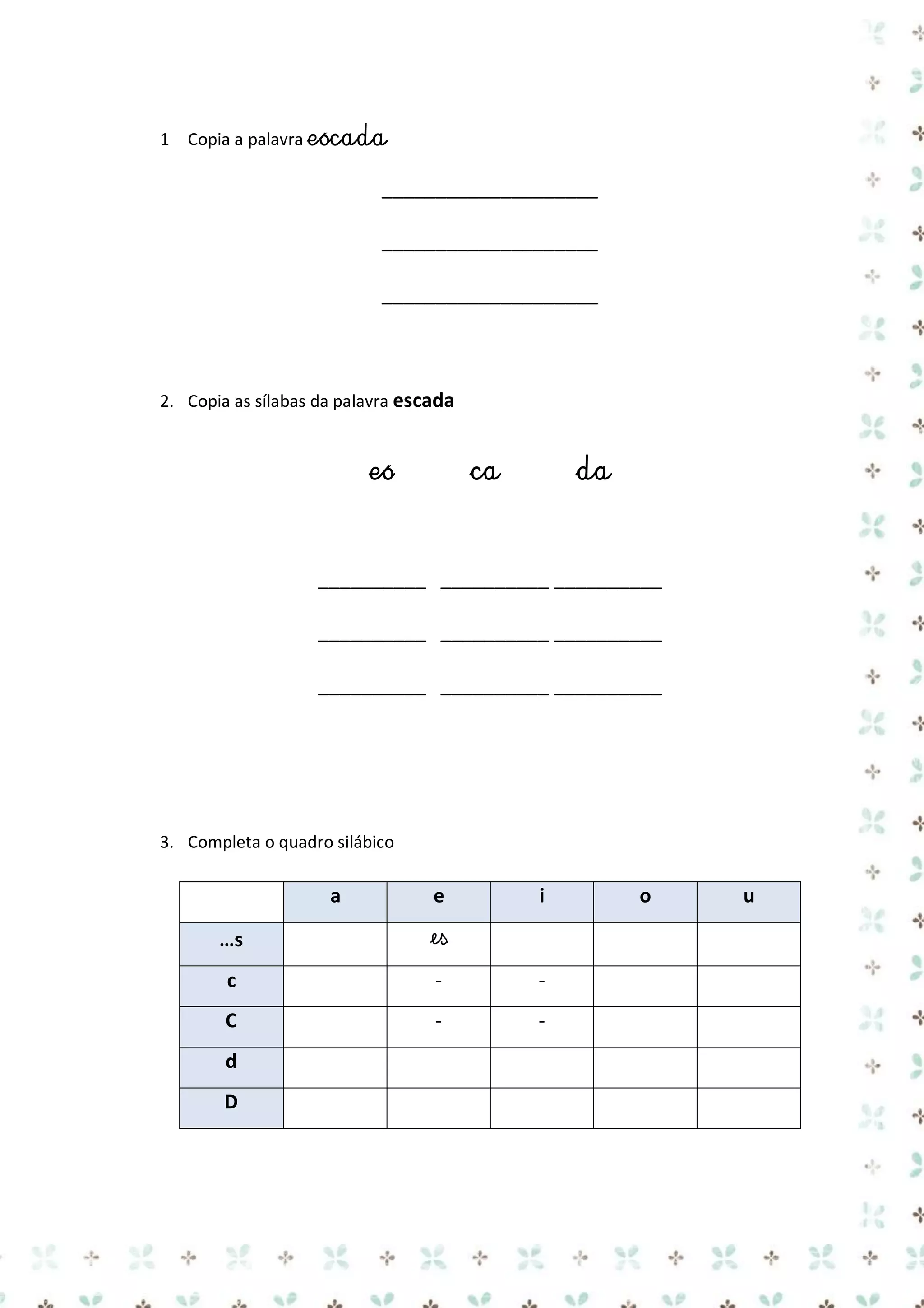 1 Copia a palavra escada

____________________
____________________
____________________

2. Copia as sílabas da palavra escada

es

ca

da

__________ __________ __________
__________ __________ __________
__________ __________ __________

3. Completa o quadro silábico

a

e

i

…s

es

c

-

-

C

-

-

d
D

o

u

 