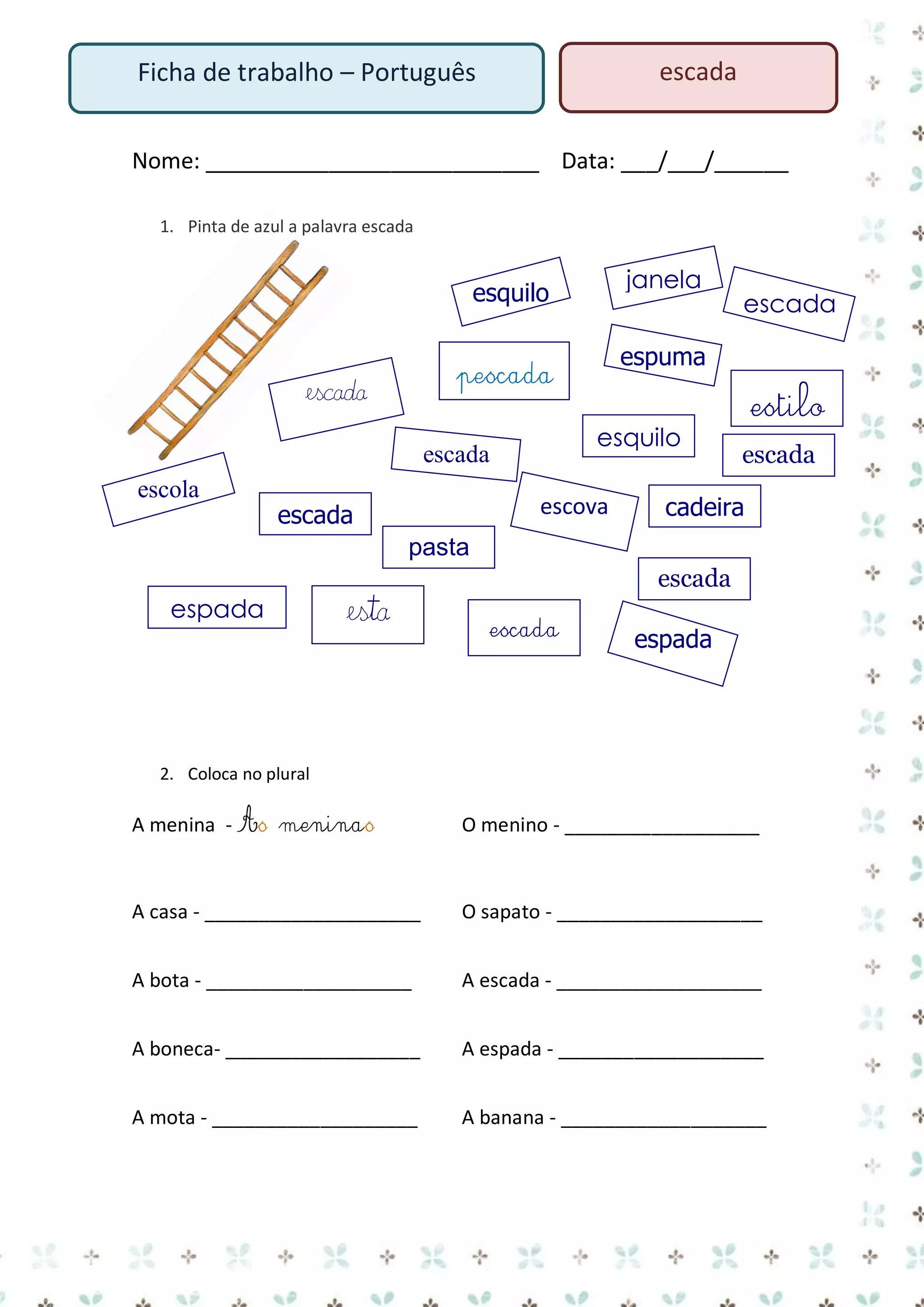 escada

Ficha de trabalho – Português

Nome: ___________________________ Data: ___/___/______
1. Pinta de azul a palavra escada

janela

esquilo

esquilo

escada
escola

espuma

pescada

escada

escova

escada

escada

estilo
escada

cadeira

pasta
escada
espada

esta

escada

espada

2. Coloca no plural

A menina - As meninas

O menino - __________________

A casa - ____________________

O sapato - ___________________

A bota - ___________________

A escada - ___________________

A boneca- __________________

A espada - ___________________

A mota - ___________________

A banana - ___________________

 
