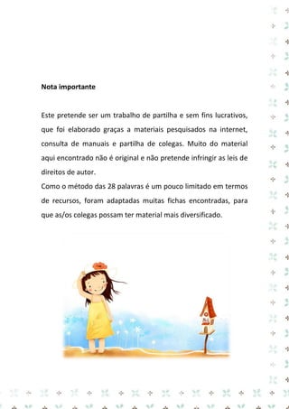 Nota importante

Este pretende ser um trabalho de partilha e sem fins lucrativos,
que foi elaborado graças a materiais pesquisados na internet,
consulta de manuais e partilha de colegas. Muito do material
aqui encontrado não é original e não pretende infringir as leis de
direitos de autor.
Como o método das 28 palavras é um pouco limitado em termos
de recursos, foram adaptadas muitas fichas encontradas, para
que as/os colegas possam ter material mais diversificado.

 