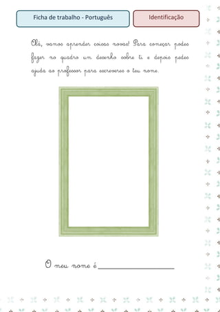 Ficha de trabalho - Português

Identificação

Olá, vamos aprender coisas novas! Para começar podes
fazer no quadro um desenho sobre ti e depois pedes
ajuda ao professor para escreveres o teu nome.

O meu nome é __________________________

 