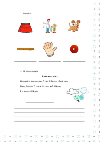 Completa

___________________ ___________________ ___________________

___________________ ___________________ ___________________

1. Lê o texto e copia

A ave voa, voa…
O avô vê a ave e o ovo. O ovo é da ave, não é meu.
Meu, é o avô. O nome do meu avô é Nuno.
É o meu avô Nuno.

________________________
____________________________________________________________
____________________________________________________________
____________________________________________________________
____________________________________________________________

 