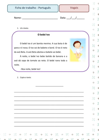 Ficha de trabalho - Português

Vogais

Nome: ___________________________ Data: ___/___/______

1. Lê o texto.

O bebé Ivo
O bebé Ivo é um bonito menino. A sua bota é de
pano e é nova. O Ivo vai de babete e boné. O Ivo é neto
da avó Beta. A avó Beta abotoa a babete ao bebé.
À noite, o bebé Ivo bebe batido de banana e a
avó dá sopa de tomate ao neto. O bebé nana toda a
noite.
- Boa noite, bebé Ivo!

2. Copia o texto

________________________
____________________________________________________________
____________________________________________________________
____________________________________________________________
____________________________________________________________
____________________________________________________________
____________________________________________________________
____________________________________________________________
____________________________________________________________
____________________________________________________________

 