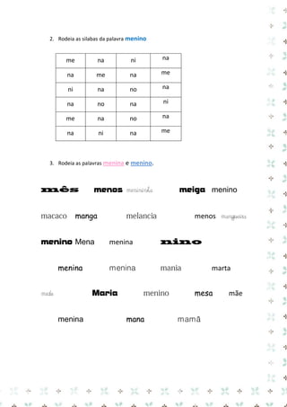 2. Rodeia as silabas da palavra menino

me

na

ni

na

na

me

na

me

ni

na

no

na

na

no

na

ni

me

na

no

na

na

ni

na

me

3. Rodeia as palavras menina e menino.

menos menininha
manga
menino Mena
menina

menos mangueira
menina
menina

menina

marta
mesa

Maria

medo

meiga menino

mana

mamã

mãe

 