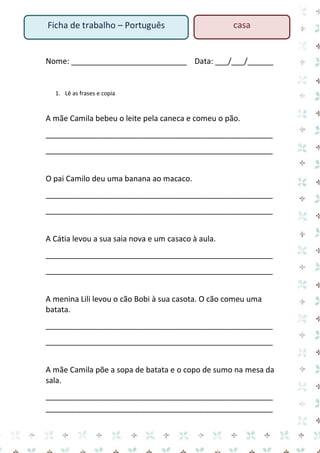 Ficha de trabalho – Português

casa

Nome: ___________________________ Data: ___/___/______

1. Lê as frases e copia

A mãe Camila bebeu o leite pela caneca e comeu o pão.
_____________________________________________________
_____________________________________________________
O pai Camilo deu uma banana ao macaco.
_____________________________________________________
_____________________________________________________
A Cátia levou a sua saia nova e um casaco à aula.
_____________________________________________________
_____________________________________________________
A menina Lili levou o cão Bobi à sua casota. O cão comeu uma
batata.
_____________________________________________________
_____________________________________________________
A mãe Camila põe a sopa de batata e o copo de sumo na mesa da
sala.
_____________________________________________________
_____________________________________________________

 