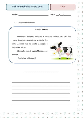 Ficha de trabalho – Português

casa

Nome: ___________________________ Data: ___/___/______

1. Lê o seguinte texto e copia

A visita da Ema

A Ema visita a casa da avó Luísa. A avó Luísa é bonita. Lá a Ema vê a
casota da cadela. A cadela da avó Luísa é a
Mimi. A Mimi vive na casota. A casota é
pequena e pesada.
A Ema vê a vaca. É a vaca Mimosa, que
dá leite.
- Que bela é a Mimosa!!

___________________________________

____________________________________________________________
____________________________________________________________
____________________________________________________________
____________________________________________________________
____________________________________________________________
____________________________________________________________
____________________________________________________________
____________________________________________________________

 