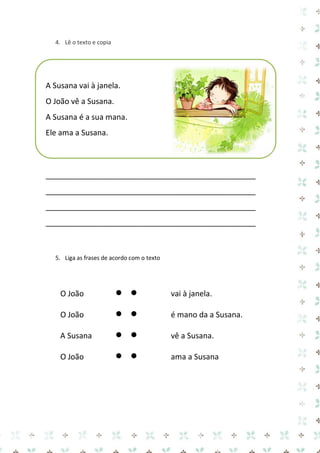 4. Lê o texto e copia

A Susana vai à janela.
O João vê a Susana.
A Susana é a sua mana.
Ele ama a Susana.

_________________________________________________
_________________________________________________
_________________________________________________
_________________________________________________

5. Liga as frases de acordo com o texto

O João



vai à janela.

O João



é mano da a Susana.

A Susana



vê a Susana.

O João



ama a Susana

 