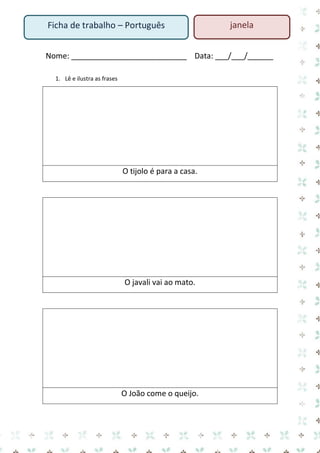 Ficha de trabalho – Português

janela

Nome: ___________________________ Data: ___/___/______
1. Lê e ilustra as frases

O tijolo é para a casa.

O javali vai ao mato.

O João come o queijo.

 