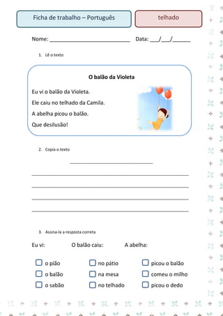 telhado

Ficha de trabalho – Português

Nome: ___________________________ Data: ___/___/______
1. Lê o texto

O balão da Violeta
Eu vi o balão da Violeta.
Ele caiu no telhado da Camila.
A abelha picou o balão.
Que desilusão!

2. Copia o texto
_____________________________________
______________________________________________________________________
______________________________________________________________________
______________________________________________________________________
______________________________________________________________________

3. Assina-la a resposta correta

Eu vi:

O balão caiu:

A abelha:

o pião

no pátio

picou o balão

o balão

na mesa

comeu o milho

o sabão

no telhado

picou o dedo

 