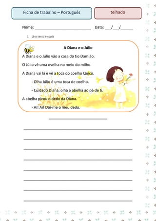 Ficha de trabalho – Português

telhado

Nome: ___________________________ Data: ___/___/______
1. Lê o texto e copia

A Diana e o Júlio
A Diana e o Júlio vão a casa do tio Damião.
O Júlio vê uma ovelha no meio do milho.
A Diana vai lá e vê a toca do coelho Quico.
- Olha Júlio é uma toca de coelho.
- Cuidado Diana, olha a abelha ao pé de ti.
A abelha picou o dedo da Diana.
- Ai! Ai! Dói-me o meu dedo.
____________________________
____________________________________________________
____________________________________________________
____________________________________________________
____________________________________________________
____________________________________________________
____________________________________________________
____________________________________________________
____________________________________________________

 