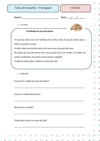 Ficha de trabalho – Português

telhado

Nome: ___________________________ Data: ___/___/______
1. Lê o texto

O telhado da casa do Jaime.

A casa do Jaime tem um telhado com telha nova. O pai do Jaime põe a
telha e a janela na casa.
A mãe coloca um bonito vaso com uma rosa na janela da casa.
No pátio da casa do Jaime tem uma casota com um coelho. O coelho do
Jaime é malhado. Ele come muita couve e repolho.
A mãe do Jaime põe a toalha na mesa da sala.

2. Responde

O que tem o pátio da casa do Jaime?
____________________________________________________________
Como é o coelho do Jaime?
____________________________________________________________
Que come o coelho?
____________________________________________________________
O que põe a mãe na mesa da sala?
____________________________________________________________

 