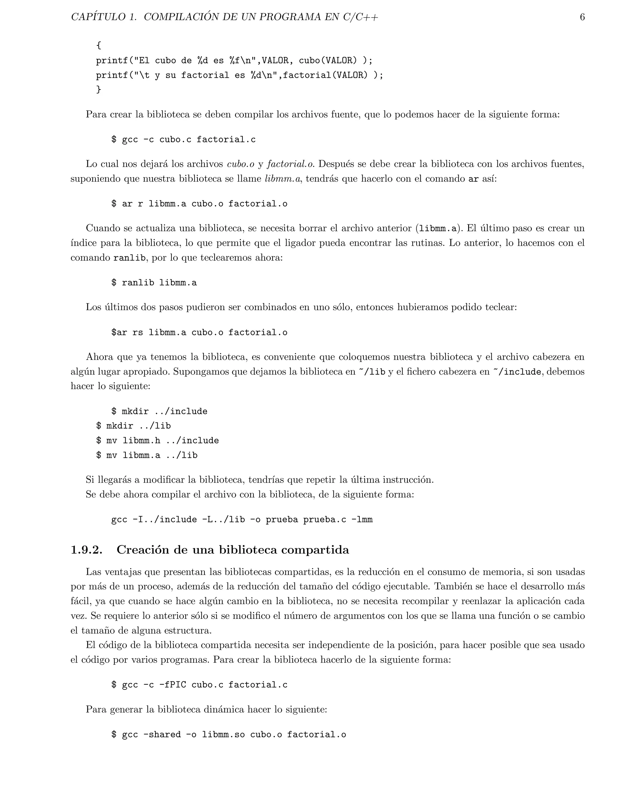Captulo 1 
Compilacion de un programa en C/C++ 
En esta captulo se dan las procesos basicos que se requieren para compilar un programa de C. Se describe tambien 
el modelo de compilacion de C y tambien como C soporta bibliotecas adicionales. 
1.1. Creacion, compilacion y ejecucion de un programa 
1.1.1. Creacion del programa 
Se puede crear un archivo que contenga el programa completo, como en los ejemplos que se tienen mas adelante. 
Se puede usar cualquier editor de textos ordinario con el que se este familiarizado. Un editor disponible en la mayora 
de los sistemas UNIX es vi, y en Linux se puede usar pico. 
Por convencion el nombre del archivo debe terminar con .c por ejemplo: miprograma.c progprueba.c. El conte-nido 
del archivo debera obedecer la sintaxis de C. 
1.1.2. Compilacion 
Existen muchos compiladores de C. El cc es el compilador estandar de Sun. El compilador GNU de C es gcc, el 
cual es bastante popular y esta disponible en varias plataformas. 
Existen tambien compiladores equivalentes de C++ los cuales usualmente son nombrados como CC. Por ejemplo, 
Sun provee CC y GNU GCC. El compilador de GNU es tambien denotado como g++. 
Existen otros compiladores menos comunes de C y C++. En general todos los compiladores mencionados operan 
esencialmente de la misma forma y comparten muchas opciones comunes en la lnea de opciones. Mas adelante se 
listan y se dan ejemplos de opciones comunes de los compiladores. Sin embargo, la mejor referencia de cada compilador 
es a traves de las paginas en lnea, del manual del sistema. Por ejemplo: man gcc. 
Para compilar el programa usaremos el comando gcc. El comando debera ser seguido por el nombre del programa 
en C que se quiere compilar. Un determinado numero de opciones del compilador pueden ser indicadas tambien. Por 
el momento no haremos uso de estas opciones todava, se iran comentando algunas mas esenciales. 
Por lo tanto, el comando basico de compilacion es: 
gcc programa.c 
donde programa.c es el nombre del archivo. 
Si hay errores obvios en el programa (tales como palabras mal escritas, caracteres no tecleados u omisiones de 
punto y coma), el compilador se detendra y los reportara. 
Podra haber desde luego errores logicos que el compilador no podra detectar. En el caso que esta fuera la situacion 
se le estara indicando a la computadora que haga las operaciones incorrectas. 
1 
 