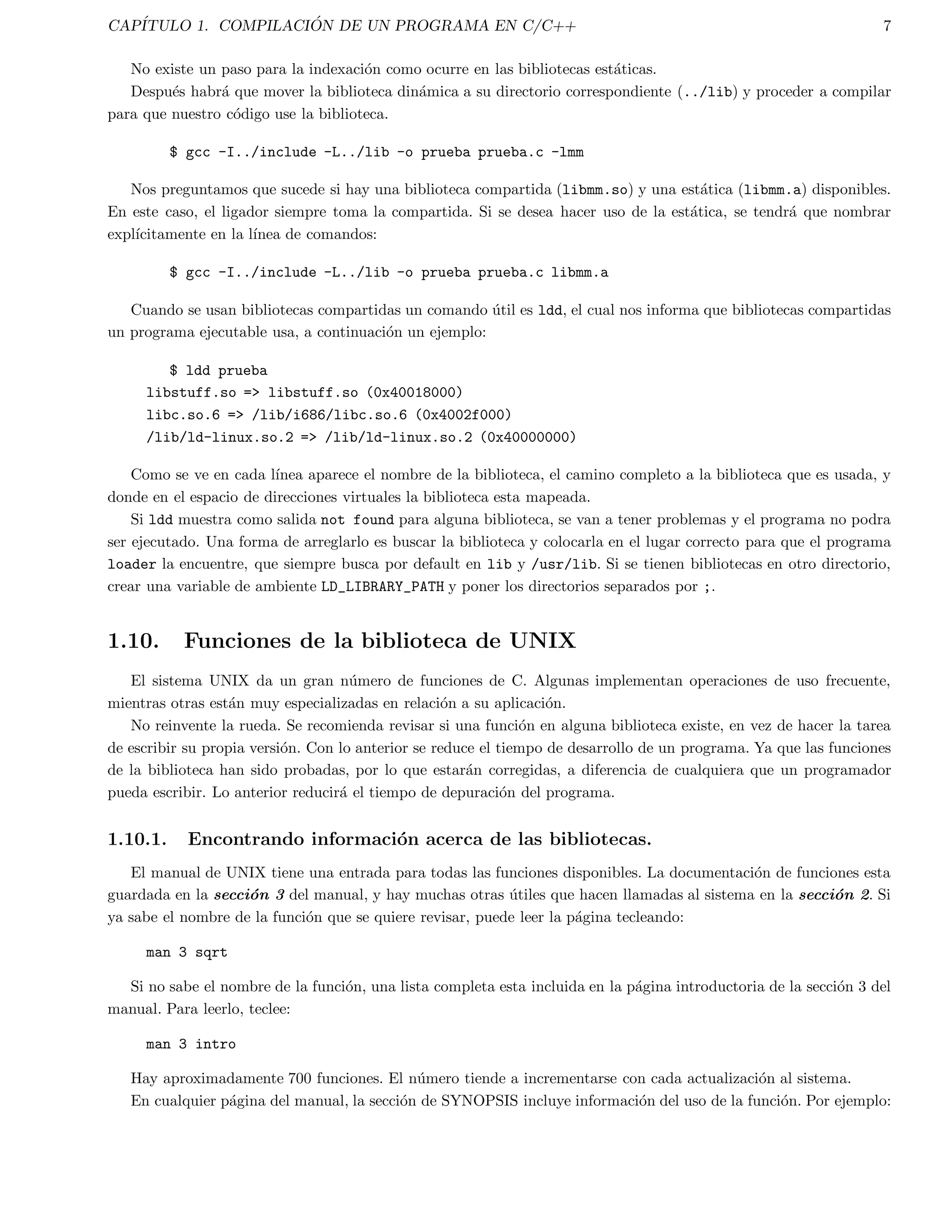 CAPITULO 1. COMPILACI  ON DE UN PROGRAMA EN C/C++ 2 
Cuando el compilador ha terminado con exito, la version compilada, o el ejecutable, es dejado en un archivo 
llamado a.out, o si la opcion -o es usada con el compilador, el nombre despues de -o es el nombre del programa 
compilado. 
Se recomienda y es mas conveniente usar la opcion -o con el nombre del archivo ejecutable como se muestra a 
continuacion: 
gcc -o programa programa.c 
el cual pone el programa compilado en el archivo del programa se~nalado, en este caso en programa, en vez del archivo 
a.out. 
1.1.3. Ejecucion del programa 
El siguiente estado es correr el programa ejecutable. Para correr un ejecutable en UNIX, simplemente se escribe 
el nombre del archivo que lo contiene, en este caso programa (o a.out). 
Con lo anterior, se ejecuta el programa, mostrando algun resultado en la pantalla. En este estado, podra haber 
errores en tiempo de ejecucion (run-time errors), tales como division por cero, o bien, podran hacerse evidentes al 
ver que el programa no produce la salida correcta. 
Si lo anterior sucede, entonces se debe regresar a editar el archivo del programa, recompilarlo, y ejecutarlo 
nuevamente. 
1.2. El modelo de compilacion de C 
En la  