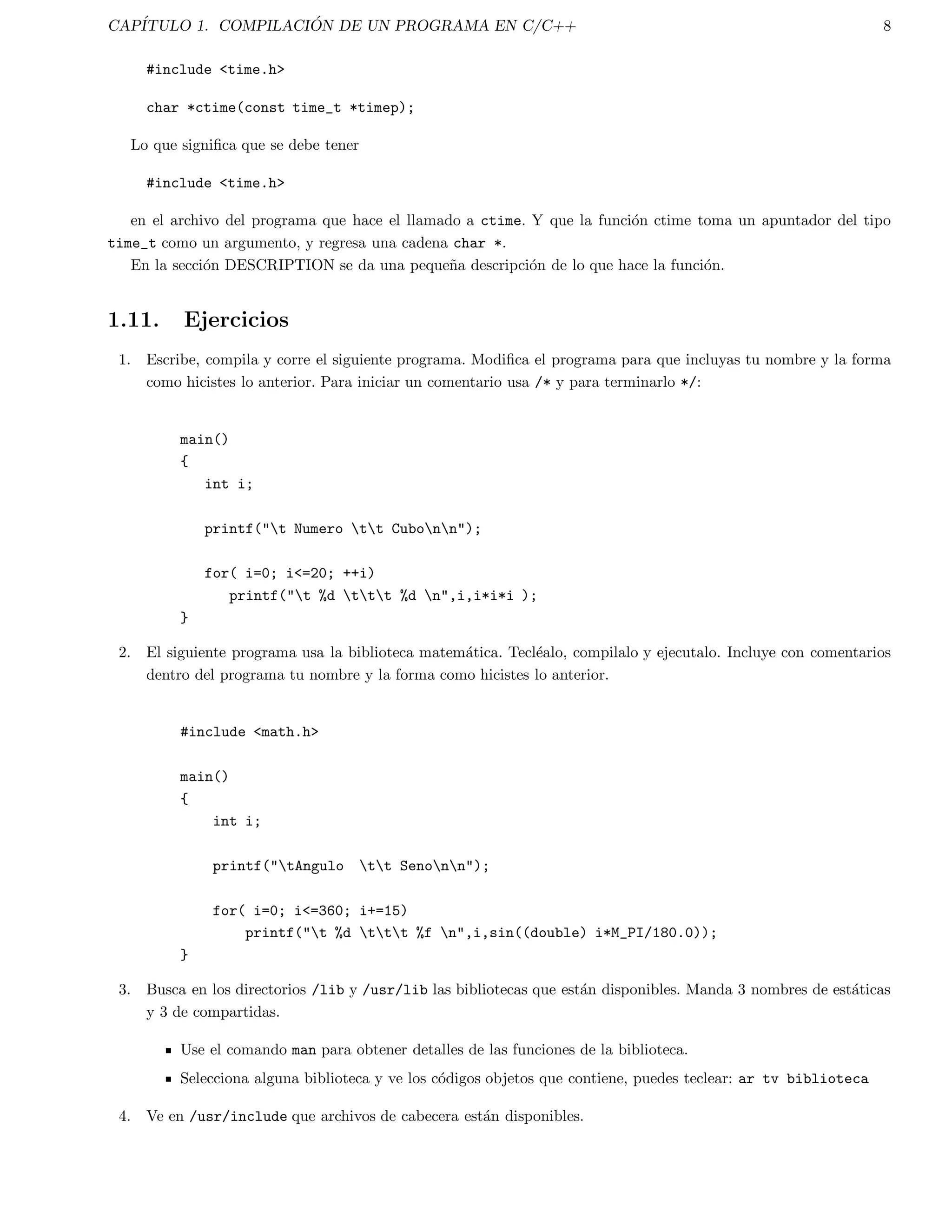gura 1.1 se muestran las distintas etapas que cubre el compilador para obtener el codigo ejecutable. 
CODIGO FUENTE 
PREPROCESADOR 
COMPILADOR 
CODIGO EN 
ENSAMBLADOR 
ENSAMBLADOR 
CODIGO OBJETO 
LIGADOR 
CODIGO EJECUTABLE 
LIBRERIAS 
Figura 1.1: Modelo de compilacion de C. 
1.3. El preprocesador 
Esta parte del proceso de compilacion sera cubierta con mas detalle en el captulo 12 referente al preprocesador. 
Sin embargo, se da alguna informacion basica para algunos programas de C. 
El preprocesador acepta el codigo fuente como entrada y es responsable de: 
 