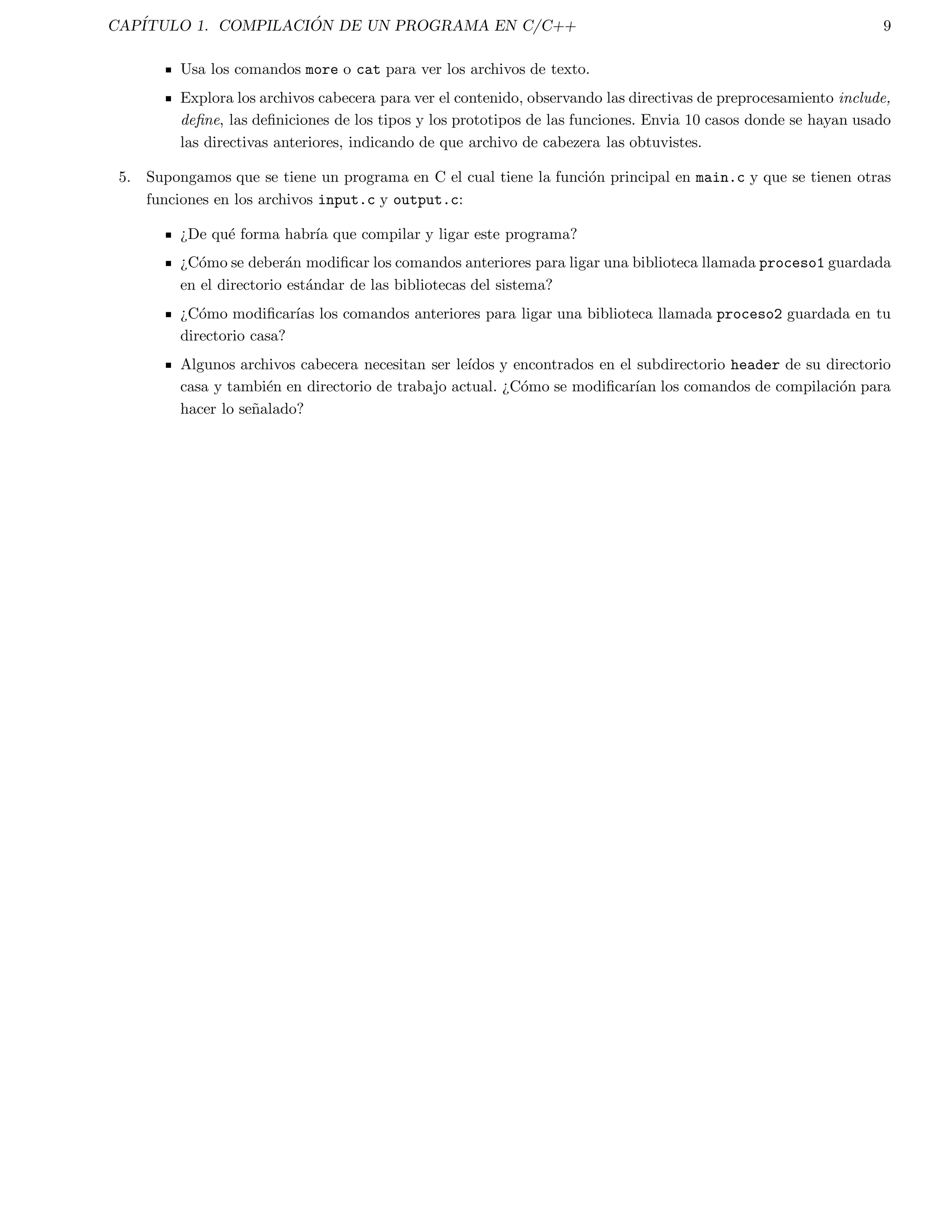 CAPITULO 1. COMPILACI  ON DE UN PROGRAMA EN C/C++ 3 
quitar los comentarios 
interpretar las directivas del preprocesador las cuales inician con #. 
Por ejemplo: 
#include | incluye el contenido del archivo nombrado. Estos son usualmente llamados archivos de cabecera 
(header). Por ejemplo: 
 #include math.h | Archivo de la biblioteca estandar de matematicas. 
 #include stdio.h | Archivo de la biblioteca estandar de Entrada/Salida. 
#define | de 