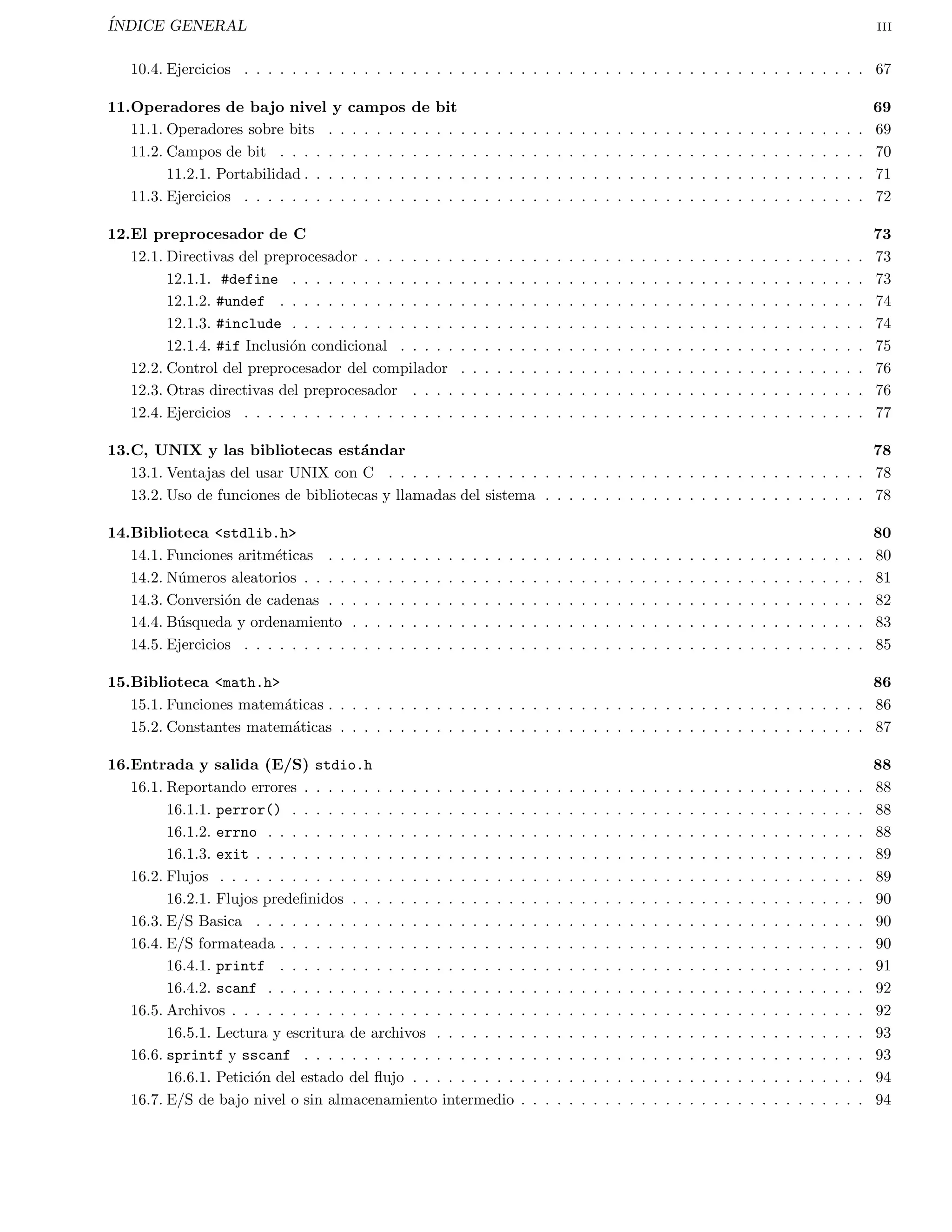 INDICE GENERAL ii 
4. Iteracion 24 
4.1. La sentencia for . . . . . . . . . . . . . . . . . . . . . . . . . . . . . . . . . . . . . . . . . . . . . . . . 24 
4.2. La sentencia while . . . . . . . . . . . . . . . . . . . . . . . . . . . . . . . . . . . . . . . . . . . . . . 25 
4.3. La sentencia do-while . . . . . . . . . . . . . . . . . . . . . . . . . . . . . . . . . . . . . . . . . . . . 26 
4.4. Uso de break y continue . . . . . . . . . . . . . . . . . . . . . . . . . . . . . . . . . . . . . . . . . . . 28 
4.5. Ejercicios . . . . . . . . . . . . . . . . . . . . . . . . . . . . . . . . . . . . . . . . . . . . . . . . . . . . 29 
5. Arreglos y cadenas 32 
5.1. Arreglos unidimensionales y multidimensionales . . . . . . . . . . . . . . . . . . . . . . . . . . . . . . . 32 
5.2. Cadenas . . . . . . . . . . . . . . . . . . . . . . . . . . . . . . . . . . . . . . . . . . . . . . . . . . . . . 33 
5.3. Ejercicios . . . . . . . . . . . . . . . . . . . . . . . . . . . . . . . . . . . . . . . . . . . . . . . . . . . . 34 
6. Funciones 36 
6.1. Funciones void . . . . . . . . . . . . . . . . . . . . . . . . . . . . . . . . . . . . . . . . . . . . . . . . . 37 
6.2. Funciones y arreglos . . . . . . . . . . . . . . . . . . . . . . . . . . . . . . . . . . . . . . . . . . . . . . 37 
6.3. Prototipos de funciones . . . . . . . . . . . . . . . . . . . . . . . . . . . . . . . . . . . . . . . . . . . . 38 
6.4. Ejercicios . . . . . . . . . . . . . . . . . . . . . . . . . . . . . . . . . . . . . . . . . . . . . . . . . . . . 39 
7. Mas tipos de datos 40 
7.1. Estructuras . . . . . . . . . . . . . . . . . . . . . . . . . . . . . . . . . . . . . . . . . . . . . . . . . . . 40 
7.1.1. De 