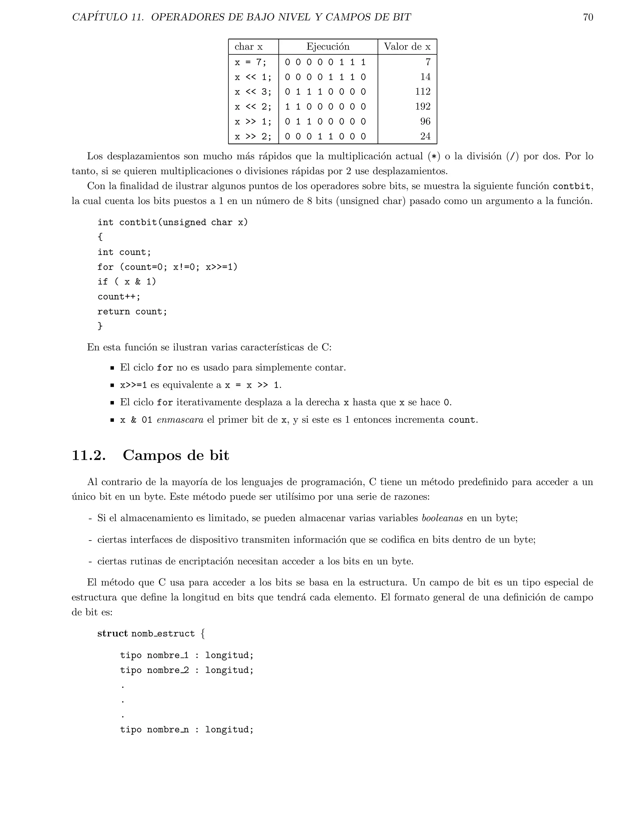 CAPITULO 2. PRINCIPIOS DE C 17 
o 
a + (b * c) 
Todos los operadores tienen una prioridad, los operadores de mayor prioridad son evaluados antes que los que 
tienen menor prioridad. Los operadores que tienen la misma prioridad son evaluados de izquierda a derecha, por lo 
que: 
a - b - c 
es evaluado como 
(a - b) - c 
Prioridad Operador(es) 
Mas alta ( ) [ ] - 
! ~ ++ -- - (tipo) *  sizeof 
* / % 
+ - 
  
 =  = 
== != 
 
^ 
| 
 
|| 
? 
= += -= *= /= 
Mas baja , 
De acuerdo a lo anterior, la siguiente expresion: 
a  10  2 * b  c 
Es interpretada como: 
(a  10)  ( (2 * b)  c ) 
y 
a = 
b = 
10 / 5 
+ 2; 
como 
a = 
( b = 
( 10 / 5 ) 
+ 2 ); 
 