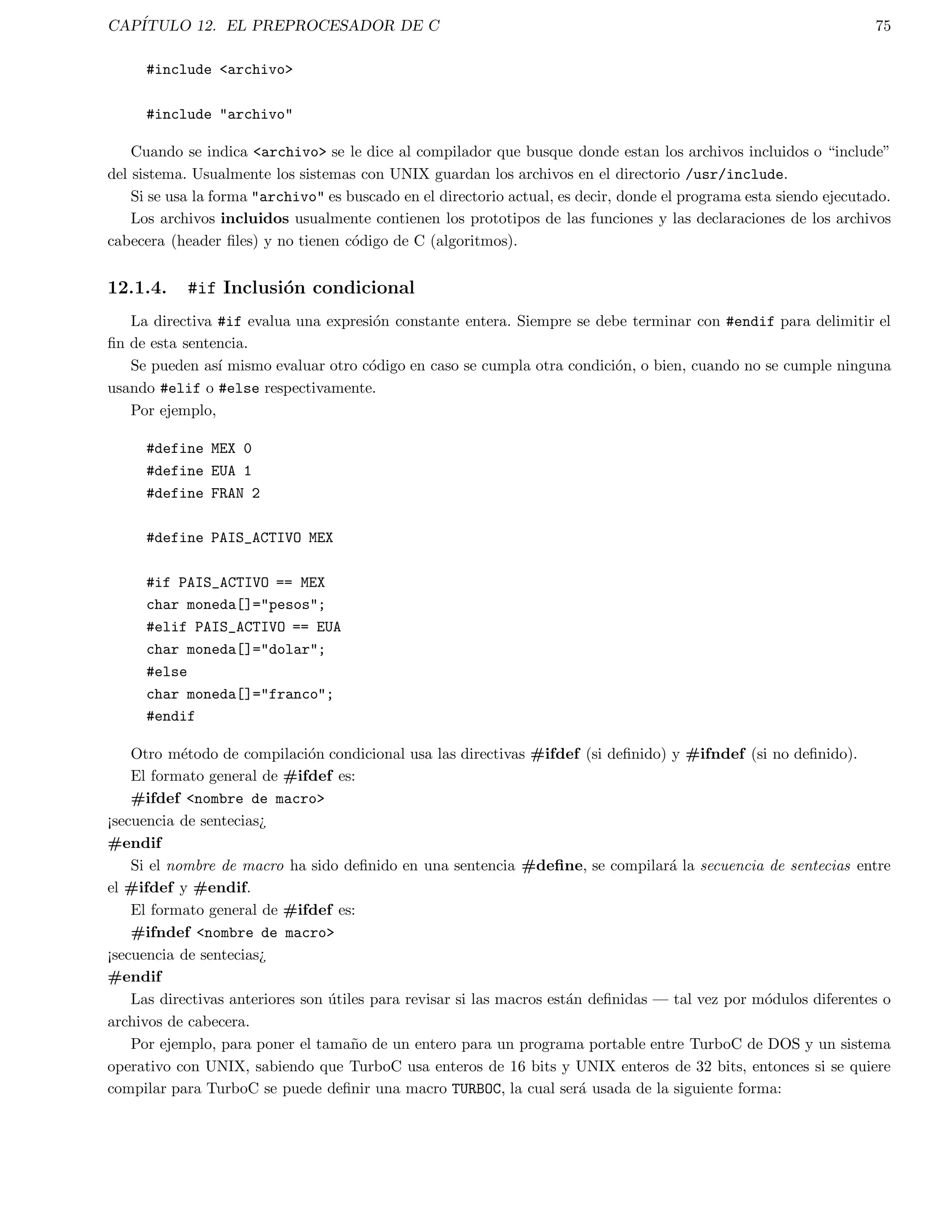 CAPITULO 3. ESTRUCTURAS CONDICIONALES 21 
que es lo mismo que: 
if (a  b) 
z = a; 
else 
z = b; 
El uso del operador ? para reemplazar las sentencias if ... else no se restringe solo a asignaciones, como en 
el ejemplo anterior. Se pueden ejecutar una o mas llamadas de funcion usando el operador ? poniendolas en las 
expresiones que forman los operandos, como en el ejemplo siguiente: 
f1(int n) 
{ 
printf(%d ,n); 
} 
f2() 
{ 
printf(introducidon); 
} 
main() 
{ 
int t; 
printf(: ); 
scanf(%d,t); 
/* imprime mensaje apropiado */ 
t ? f1(t) + f2() : printf(Se dio un ceron); 
} 
3.3. La sentencia switch 
Aunque con la estructura if ... else if se pueden realizar comprobaciones multiples, en ocasiones no es muy 
elegante, ya que el codigo puede ser difcil de seguir y puede confundir incluso al autor transcurrido un tiempo. 
Por lo anterior, C tiene incorporada una sentencia de bifurcacion multiple llamada switch. Con esta sentencia, la 
computadora comprueba una variable sucesivamente frente a una lista de constantes enteras o de caracter. Despues 
de encontrar una coincidencia, la computadora ejecuta la sentencia o bloque de sentencias que se asocian con la 
constante. La forma general de la sentencia switch es: 
switch (variable) f 
case constante1: 
secuencia de sentencias 
break; 
 