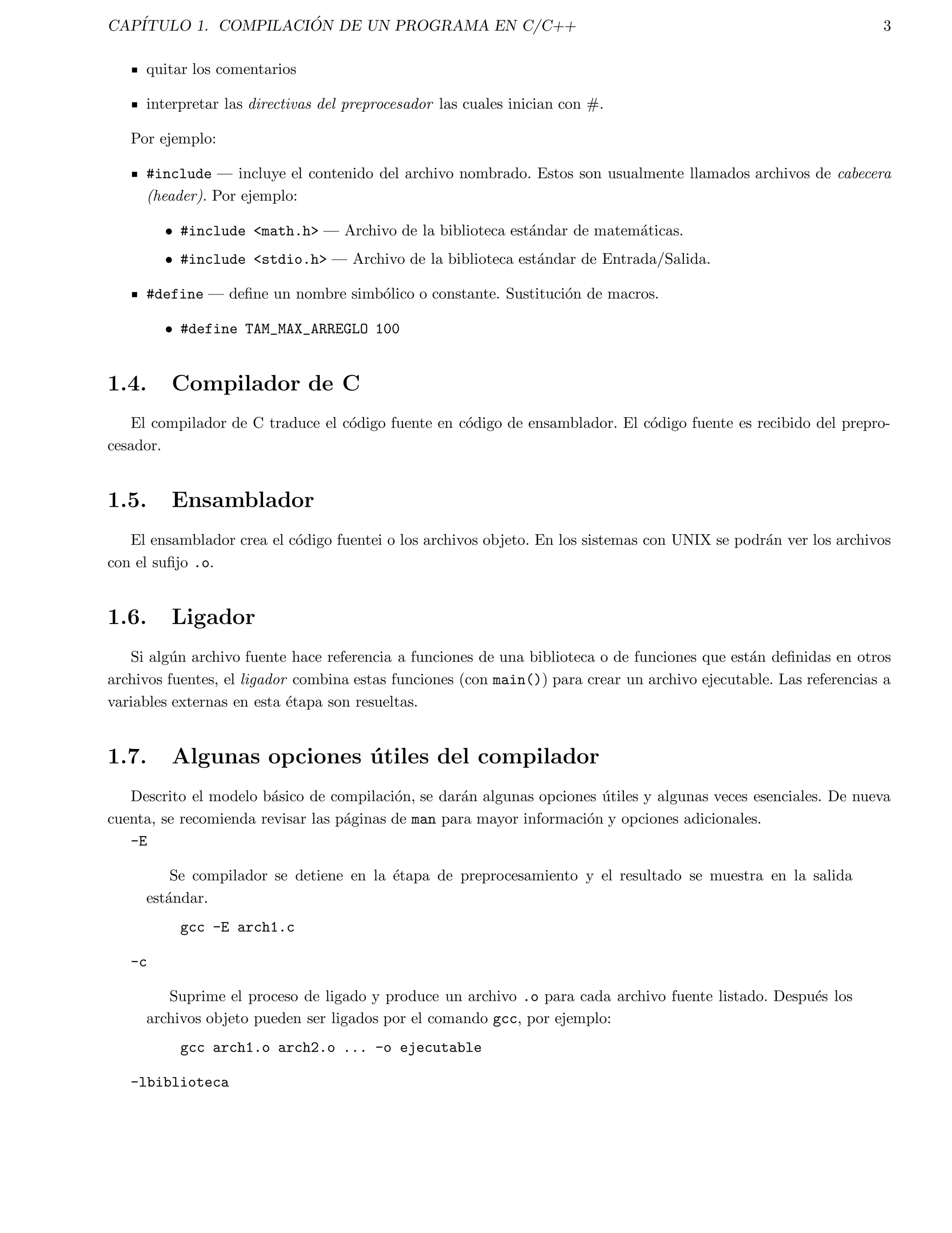 INDICE GENERAL iv 
16.8. Ejercicios . . . . . . . . . . . . . . . . . . . . . . . . . . . . . . . . . . . . . . . . . . . . . . . . . . . . 97 
17.Manejo de cadenas string.h 98 
17.1. Funciones basicas para el manejo de cadenas . . . . . . . . . . . . . . . . . . . . . . . . . . . . . . . . 98 
17.1.1. Busqueda en cadenas . . . . . . . . . . . . . . . . . . . . . . . . . . . . . . . . . . . . . . . . . . 99 
17.2. Prueba y conversion de caracteres ctype.h . . . . . . . . . . . . . . . . . . . . . . . . . . . . . . . . 101 
17.3. Operaciones con la memoria memory.h . . . . . . . . . . . . . . . . . . . . . . . . . . . . . . . . . . 101 
17.4. Ejercicios . . . . . . . . . . . . . . . . . . . . . . . . . . . . . . . . . . . . . . . . . . . . . . . . . . . . 102 
18.Acceso de Archivos y llamadas al sistema de directorios 103 
18.1. Funciones para el manejo de directorios unistd.h . . . . . . . . . . . . . . . . . . . . . . . . . . . . 103 
18.1.1. Busqueda y ordenamiento de directorios: sys/types.h,sys/dir.h . . . . . . . . . . . . . . . . 104 
18.2. Rutinas de manipulacion de archivos: unistd.h, sys/types.h, sys/stat.h . . . . . . . . . . . . . . . . . . 106 
18.2.1. Permisos de accesos a archivos . . . . . . . . . . . . . . . . . . . . . . . . . . . . . . . . . . . . 106 
18.2.2. Estado de un archivo . . . . . . . . . . . . . . . . . . . . . . . . . . . . . . . . . . . . . . . . . . 106 
18.2.3. Manipulacion de archivos: stdio.h, unistd.h . . . . . . . . . . . . . . . . . . . . . . . . . . . . . 108 
18.2.4. Creacion de archivos temporales: stdio.h . . . . . . . . . . . . . . . . . . . . . . . . . . . . 108 
18.3. Ejercicios . . . . . . . . . . . . . . . . . . . . . . . . . . . . . . . . . . . . . . . . . . . . . . . . . . . . 108 
19.Funciones para el tiempo 109 
19.1. Funciones basicas para el tiempo . . . . . . . . . . . . . . . . . . . . . . . . . . . . . . . . . . . . . . . 109 
19.2. Ejemplos de aplicaciones de funciones del tiempo. . . . . . . . . . . . . . . . . . . . . . . . . . . . . . . 110 
19.2.1. Ejemplo 1: Tiempo (en segundos) para hacer algun calculo. . . . . . . . . . . . . . . . . . . . . 110 
19.2.2. Ejemplo 2: Inicializar la semilla de un numero aleatorio. . . . . . . . . . . . . . . . . . . . . . . 110 
19.3. Ejercicios . . . . . . . . . . . . . . . . . . . . . . . . . . . . . . . . . . . . . . . . . . . . . . . . . . . . 111 
20.Control de procesos: stdlib.h, unistd.h 112 
20.1. Ejecutando comandos de UNIX desde C . . . . . . . . . . . . . . . . . . . . . . . . . . . . . . . . . . . 112 
20.2. execl() . . . . . . . . . . . . . . . . . . . . . . . . . . . . . . . . . . . . . . . . . . . . . . . . . . . . 112 
20.3. fork() . . . . . . . . . . . . . . . . . . . . . . . . . . . . . . . . . . . . . . . . . . . . . . . . . . . . . 113 
20.4. wait() . . . . . . . . . . . . . . . . . . . . . . . . . . . . . . . . . . . . . . . . . . . . . . . . . . . . . 114 
20.5. exit() . . . . . . . . . . . . . . . . . . . . . . . . . . . . . . . . . . . . . . . . . . . . . . . . . . . . . 114 
20.6. Ejercicios . . . . . . . . . . . . . . . . . . . . . . . . . . . . . . . . . . . . . . . . . . . . . . . . . . . . 117 
21.Compilacion de Programas con Archivos Multiples 118 
21.1. Archivos Cabezera . . . . . . . . . . . . . . . . . . . . . . . . . . . . . . . . . . . . . . . . . . . . . . . 118 
21.2. Variables y Funciones Externas . . . . . . . . . . . . . . . . . . . . . . . . . . . . . . . . . . . . . . . . 120 
21.2.1. Alcance de las variables externas . . . . . . . . . . . . . . . . . . . . . . . . . . . . . . . . . . . 120 
21.3. Ventajas de Usar Varios Archivos . . . . . . . . . . . . . . . . . . . . . . . . . . . . . . . . . . . . . . . 121 
21.4. Como dividir un programa en varios archivos . . . . . . . . . . . . . . . . . . . . . . . . . . . . . . . . 121 
21.5. Organizacion de los Datos en cada Archivo . . . . . . . . . . . . . . . . . . . . . . . . . . . . . . . . . 122 
21.6. La utilera Make . . . . . . . . . . . . . . . . . . . . . . . . . . . . . . . . . . . . . . . . . . . . . . . . 123 
21.6.1. Programando Make . . . . . . . . . . . . . . . . . . . . . . . . . . . . . . . . . . . . . . . . . . 123 
21.7. Creacion de un Archivo Make (Make 