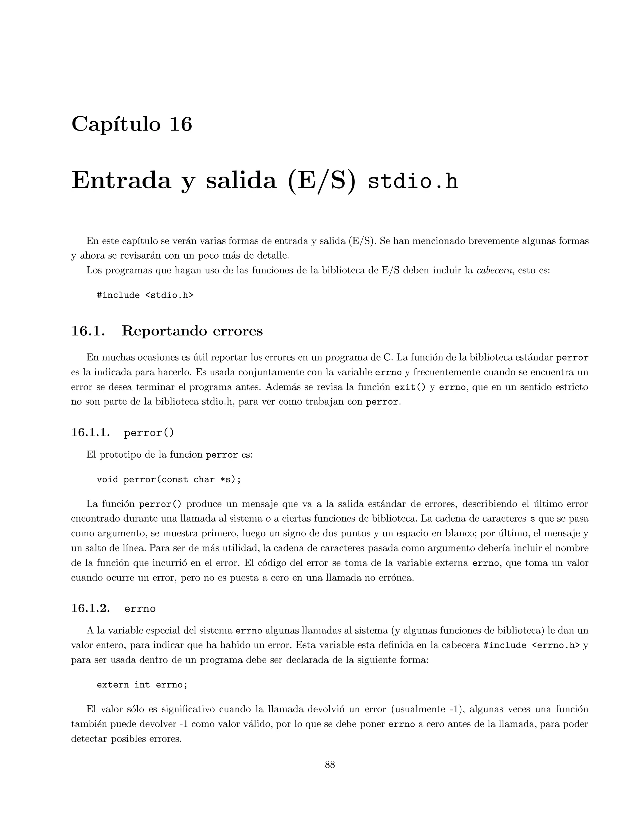 Captulo 5 
Arreglos y cadenas 
En el siguiente captulo se presentan los arreglos y las cadenas. Las cadenas se consideran como un arreglo de 
tipo char. 
5.1. Arreglos unidimensionales y multidimensionales 
Los arreglos son una coleccion de variables del mismo tipo que se referencian utilizando un nombre comun. Un 
arreglo consta de posiciones de memoria contigua. La direccion mas baja corresponde al primer elemento y la mas 
alta al ultimo. Un arreglo puede tener una o varias dimensiones. Para acceder a un elemento en particular de un 
arreglo se usa un ndice. 
El formato para declarar un arreglo unidimensional es: 
tipo nombre arr [ tama~no ] 
Por ejemplo, para declarar un arreglo de enteros llamado listanum con diez elementos se hace de la siguiente 
forma: 
int listanum[10]; 
En C, todos los arreglos usan cero como ndice para el primer elemento. Por tanto, el ejemplo anterior declara un 
arreglo de enteros con diez elementos desde listanum[0] hasta listanum[9]. 
La forma como pueden ser accesados los elementos de un arreglo, es de la siguiente forma: 
listanum[2] = 15; /* Asigna 15 al 3er elemento del arreglo listanum*/ 
num = listanum[2]; /* Asigna el contenido del 3er elemento a la variable num */ 
El lenguaje C no realiza comprobacion de contornos en los arreglos. En el caso de que sobrepase el  