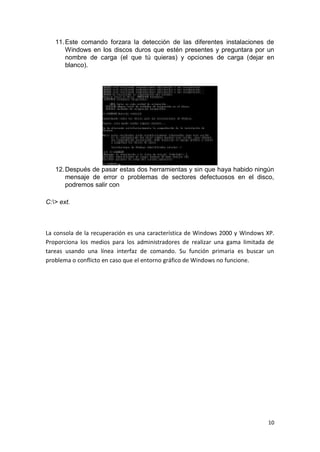 11. Este comando forzara la detección de las diferentes instalaciones de
       Windows en los discos duros que estén presentes y preguntara por un
       nombre de carga (el que tú quieras) y opciones de carga (dejar en
       blanco).




   12. Después de pasar estas dos herramientas y sin que haya habido ningún
       mensaje de error o problemas de sectores defectuosos en el disco,
       podremos salir con

C:> ext.



La consola de la recuperación es una característica de Windows 2000 y Windows XP.
Proporciona los medios para los administradores de realizar una gama limitada de
tareas usando una línea interfaz de comando. Su función primaria es buscar un
problema o conflicto en caso que el entorno gráfico de Windows no funcione.




                                                                              10
 