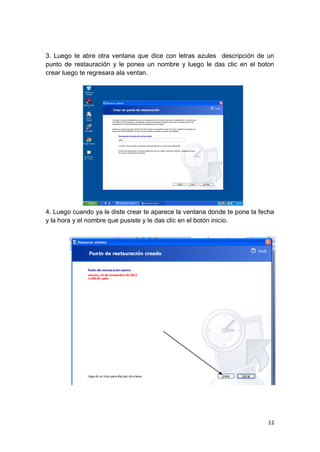 3. Luego te abre otra ventana que dice con letras azules descripción de un
punto de restauración y le pones un nombre y luego le das clic en el boton
crear luego te regresara ala ventan.




4. Luego cuando ya le diste crear te aparece la ventana donde te pone la fecha
y la hora y el nombre que pusiste y le das clic en el botón inicio.




                                                                            12
 