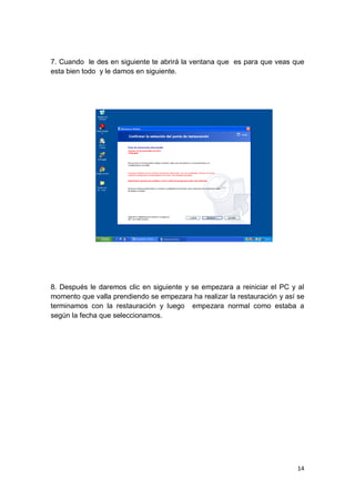 7. Cuando le des en siguiente te abrirá la ventana que es para que veas que
esta bien todo y le damos en siguiente.




8. Después le daremos clic en siguiente y se empezara a reiniciar el PC y al
momento que valla prendiendo se empezara ha realizar la restauración y así se
terminamos con la restauración y luego empezara normal como estaba a
según la fecha que seleccionamos.




                                                                          14
 