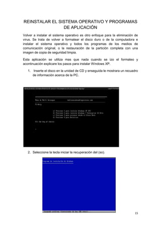 REINSTALAR EL SISTEMA OPERATIVO Y PROGRAMAS
                DE APLICACIÓN
Volver a instalar el sistema operativo es otro enfoque para la eliminación de
virus. Se trata de volver a formatear el disco duro o de la computadora e
instalar el sistema operativo y todos los programas de los medios de
comunicación original, o la restauración de la partición completa con una
imagen de copia de seguridad limpia.

Esta aplicación se utiliza mas que nada cuando se izo el formateo y
acontinuación explicare los pasos para instalar Windows XP.

   1. Inserte el disco en la unidad de CD y enseguida le mostrara un recuadro
      de información acerca de la PC.




   2. Seleccione la tecla iniciar la recuperación del (so).




                                                                           15
 