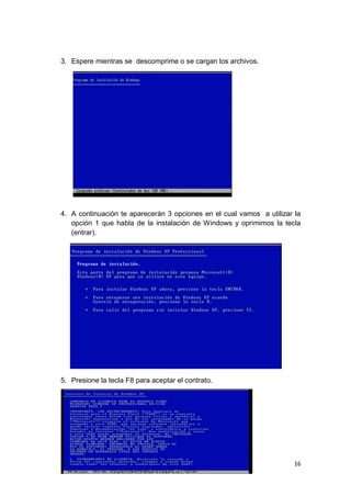 3. Espere mientras se descomprime o se cargan los archivos.




4. A continuación te aparecerán 3 opciones en el cual vamos a utilizar la
   opción 1 que habla de la instalación de Windows y oprimimos la tecla
   (entrar).




5. Presione la tecla F8 para aceptar el contrato.




                                                                       16
 