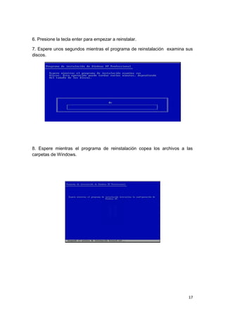 6. Presione la tecla enter para empezar a reinstalar.

7. Espere unos segundos mientras el programa de reinstalación examina sus
discos.




8. Espere mientras el programa de reinstalación copea los archivos a las
carpetas de Windows.




                                                                       17
 