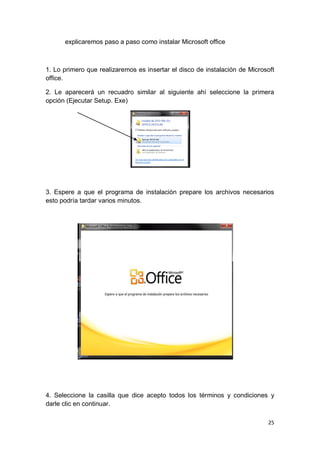 explicaremos paso a paso como instalar Microsoft office



1. Lo primero que realizaremos es insertar el disco de instalación de Microsoft
office.

2. Le aparecerá un recuadro similar al siguiente ahí seleccione la primera
opción (Ejecutar Setup. Exe)




3. Espere a que el programa de instalación prepare los archivos necesarios
esto podría tardar varios minutos.




4. Seleccione la casilla que dice acepto todos los términos y condiciones y
darle clic en continuar.

                                                                            25
 