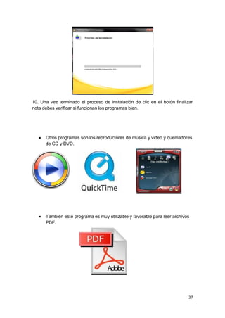 10. Una vez terminado el proceso de instalación de clic en el botón finalizar
nota debes verificar si funcionan los programas bien.




      Otros programas son los reproductores de música y video y quemadores
       de CD y DVD.




      También este programa es muy utilizable y favorable para leer archivos
       PDF.




                                                                            27
 