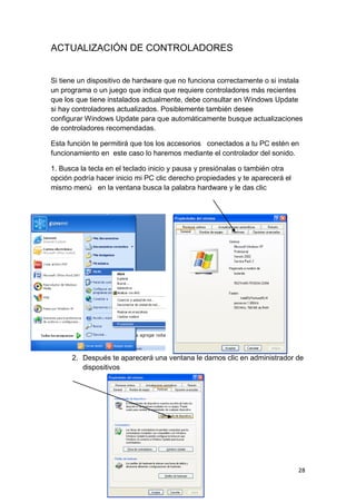 ACTUALIZACIÓN DE CONTROLADORES


Si tiene un dispositivo de hardware que no funciona correctamente o si instala
un programa o un juego que indica que requiere controladores más recientes
que los que tiene instalados actualmente, debe consultar en Windows Update
si hay controladores actualizados. Posiblemente también desee
configurar Windows Update para que automáticamente busque actualizaciones
de controladores recomendadas.

Esta función te permitirá que tos los accesorios conectados a tu PC estén en
funcionamiento en este caso lo haremos mediante el controlador del sonido.

1. Busca la tecla en el teclado inicio y pausa y presiónalas o también otra
opción podría hacer inicio mi PC clic derecho propiedades y te aparecerá el
mismo menú en la ventana busca la palabra hardware y le das clic




      2. Después te aparecerá una ventana le damos clic en administrador de
         dispositivos




                                                                              28
 