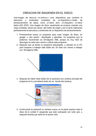 CREACION DE IMAGENEN EN EL DISCO.
Una imagen de disco es un archivo o unos dispositivos que contiene la
estructura   y contenidos completos de un dispositivo o medio                 de
almacenamiento de datos, como un disco duro, un disquete o un disco
óptico (CD, DVD). Una imagen de disco usualmente se produce creando una
copia completa, sector por sector, del medio de origen y por lo tanto replicando
perfectamente la estructura y contenidos de un dispositivo de almacenamiento

   1. Primeramente busca un programa para crear imagen de disco, en
      google, u otra opción descárgalo y ejecútalo. Un programa que te
      podemos recomendar es Drivelgame XML porque es muy fácil de
      descargar en este caso vamos a utilizar este programa
   2. Después que ya tienes tu programa descargado, y ubicado en tu PC
      para empezar a trabajar dale doble clic. En este con vamos a trabajar
      con Drivelgame XML.




   3. Después de haber dado doble clic te parecerá una ventana principal del
      programa en la cual deberá darle clic en donde dice backup.




   4. Continuando te parecerá un ventana nueva, en la parte superior esta el
      disco de la unidad C asegúrate que este subrayado con color gris, y
      después tendrás que darle en la opción next.




                                                                             33
 