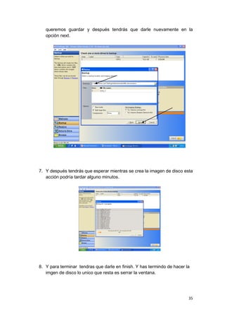 queremos guardar y después tendrás que darle nuevamente en la
   opción next.




7. Y después tendrás que esperar mientras se crea la imagen de disco esta
   acción podría tardar alguno minutos.




8. Y para terminar tendras que darle en finish. Y has termindo de hacer la
   imgen de disco lo unico que resta es serrar la ventana.




                                                                         35
 