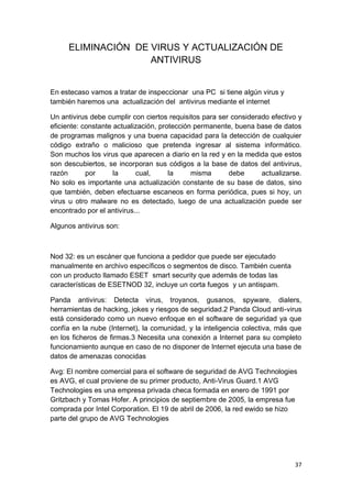 ELIMINACIÓN DE VIRUS Y ACTUALIZACIÓN DE
                    ANTIVIRUS


En estecaso vamos a tratar de inspeccionar una PC si tiene algún virus y
también haremos una actualización del antivirus mediante el internet

Un antivirus debe cumplir con ciertos requisitos para ser considerado efectivo y
eficiente: constante actualización, protección permanente, buena base de datos
de programas malignos y una buena capacidad para la detección de cualquier
código extraño o malicioso que pretenda ingresar al sistema informático.
Son muchos los virus que aparecen a diario en la red y en la medida que estos
son descubiertos, se incorporan sus códigos a la base de datos del antivirus,
razón       por      la     cual,      la     misma      debe      actualizarse.
No solo es importante una actualización constante de su base de datos, sino
que también, deben efectuarse escaneos en forma periódica, pues si hoy, un
virus u otro malware no es detectado, luego de una actualización puede ser
encontrado por el antivirus...

Algunos antivirus son:



Nod 32: es un escáner que funciona a pedidor que puede ser ejecutado
manualmente en archivo específicos o segmentos de disco. También cuenta
con un producto llamado ESET smart security que además de todas las
características de ESETNOD 32, incluye un corta fuegos y un antispam.

Panda antivirus: Detecta virus, troyanos, gusanos, spyware, dialers,
herramientas de hacking, jokes y riesgos de seguridad.2 Panda Cloud anti-virus
está considerado como un nuevo enfoque en el software de seguridad ya que
confía en la nube (Internet), la comunidad, y la inteligencia colectiva, más que
en los ficheros de firmas.3 Necesita una conexión a Internet para su completo
funcionamiento aunque en caso de no disponer de Internet ejecuta una base de
datos de amenazas conocidas

Avg: El nombre comercial para el software de seguridad de AVG Technologies
es AVG, el cual proviene de su primer producto, Anti-Virus Guard.1 AVG
Technologies es una empresa privada checa formada en enero de 1991 por
Gritzbach y Tomas Hofer. A principios de septiembre de 2005, la empresa fue
comprada por Intel Corporation. El 19 de abril de 2006, la red ewido se hizo
parte del grupo de AVG Technologies




                                                                             37
 
