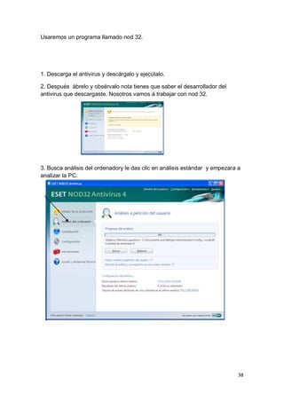 Usaremos un programa llamado nod 32.




1. Descarga el antivirus y descárgalo y ejecútalo.

2. Después ábrelo y obsérvalo nota tienes que saber el desarrollador del
antivirus que descargaste. Nosotros vamos a trabajar con nod 32.




3. Busca análisis del ordenadory le das clic en análisis estándar y empezara a
analizar la PC.




                                                                             38
 
