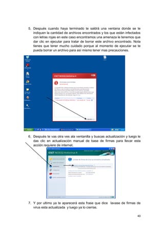 5. Después cuando haya terminado te saldrá una ventana donde se te
   indiquen la cantidad de archivos encontrados y los que están infectados
   con letras rojas en este caso encontramos una amenaza le tenemos que
   dar clic en ejecutar para tratar de borrar este archivo encontrado. Nota
   tienes que tener mucho cuidado porque al momento de ejecutar se te
   pueda borrar un archivo para así mismo tener mas precauciones.




6. Después te vas otra ves ala ventanilla y buscas actualización y luego le
   das clic en actualización manual de base de firmas para llevar esta
   acción requiere de internet.




7. Y por ultimo ya te aparecerá esta frase que dice lavase de firmas de
   virus esta actualizada y luego ya lo cierras.

                                                                        40
 