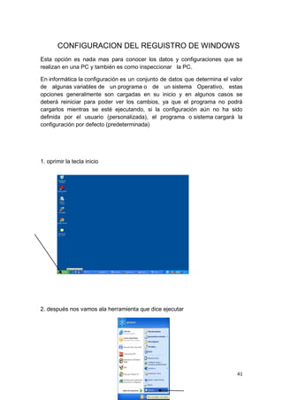 CONFIGURACION DEL REGUISTRO DE WINDOWS
Esta opción es nada mas para conocer los datos y configuraciones que se
realizan en una PC y también es como inspeccionar la PC.

En informática la configuración es un conjunto de datos que determina el valor
de algunas variables de un programa o de un sistema Operativo, estas
opciones generalmente son cargadas en su inicio y en algunos casos se
deberá reiniciar para poder ver los cambios, ya que el programa no podrá
cargarlos mientras se esté ejecutando, si la configuración aún no ha sido
definida por el usuario (personalizada), el programa o sistema cargará la
configuración por defecto (predeterminada)




1. oprimir la tecla inicio




2. después nos vamos ala herramienta que dice ejecutar




                                                                           41
 