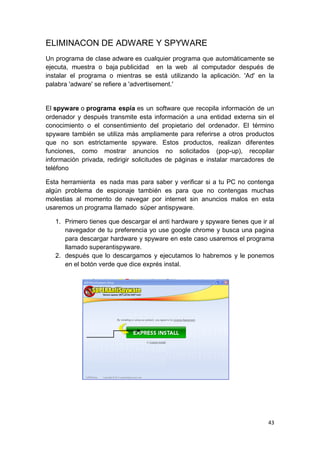 ELIMINACON DE ADWARE Y SPYWARE
Un programa de clase adware es cualquier programa que automáticamente se
ejecuta, muestra o baja publicidad en la web al computador después de
instalar el programa o mientras se está utilizando la aplicación. 'Ad' en la
palabra 'adware' se refiere a 'advertisement.'


El spyware o programa espía es un software que recopila información de un
ordenador y después transmite esta información a una entidad externa sin el
conocimiento o el consentimiento del propietario del ordenador. El término
spyware también se utiliza más ampliamente para referirse a otros productos
que no son estrictamente spyware. Estos productos, realizan diferentes
funciones, como mostrar anuncios no solicitados (pop-up), recopilar
información privada, redirigir solicitudes de páginas e instalar marcadores de
teléfono

Esta herramienta es nada mas para saber y verificar si a tu PC no contenga
algún problema de espionaje también es para que no contengas muchas
molestias al momento de navegar por internet sin anuncios malos en esta
usaremos un programa llamado súper antispyware.

   1. Primero tienes que descargar el anti hardware y spyware tienes que ir al
      navegador de tu preferencia yo use google chrome y busca una pagina
      para descargar hardware y spyware en este caso usaremos el programa
      llamado superantispyware.
   2. después que lo descargamos y ejecutamos lo habremos y le ponemos
      en el botón verde que dice exprés instal.




                                                                           43
 