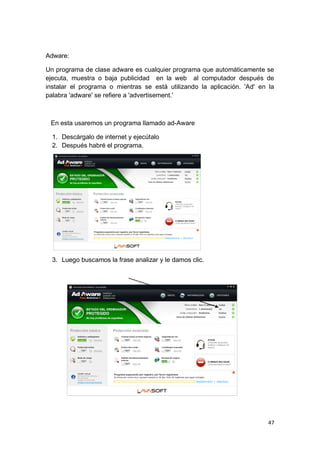 Adware:

Un programa de clase adware es cualquier programa que automáticamente se
ejecuta, muestra o baja publicidad en la web al computador después de
instalar el programa o mientras se está utilizando la aplicación. 'Ad' en la
palabra 'adware' se refiere a 'advertisement.'



 En esta usaremos un programa llamado ad-Aware

  1. Descárgalo de internet y ejecútalo
  2. Después habré el programa.




  3. Luego buscamos la frase analizar y le damos clic.




                                                                          47
 