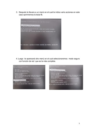 3. Después te llevara a un menú en el cual te indica varis acciones en este
   caso oprimiremos la tecla f8.




4. Luego te aparecerá otro menú en el cual seleccionaremos modo seguro
    con función de red que es la más completa.




                                                                          5
 